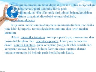 Maka hukum-hukum ini tidak dapat digunakan untuk menjelaskan
fenomena-fenomena seperti konduksi listrik pada
sebuah semikonduktor, sifat-sifat optik dari sebuah bahan, kesalahan
padaGPS sistem yang tidak diperbaiki secara relativistik,
dan superkonduktivitas.
Penjelasan dari fenomena-fenomena ini membutuhkan teori fisika
yang lebih kompleks, termasukrelativitas umum dan teori medan
kuantum
Dalam mekanika kuantum konsep seperti gaya, momentum, dan
posisi didefinsikan oleh operator-operator linier yang beroperasi
dalam kondisi kuantum, pada kecepatan yang jauh lebih rendah dari
kecepatan cahaya, hukum-hukum Newton sama tepatnya dengan
operator-operator ini bekerja pada benda-benda klasik.
 