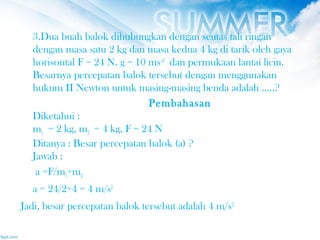 3.Dua buah balok dihubungkan dengan seutas tali ringan
dengan masa satu 2 kg dan masa kedua 4 kg di tarik oleh gaya
horisontal F = 24 N. g = 10 ms–2
 dan permukaan lantai licin.
Besarnya percepatan balok tersebut dengan menggunakan
hukum II Newton untuk masing-masing benda adalah …..?
Pembahasan
Diketahui :
m1 = 2 kg, m2 = 4 kg, F = 24 N
Ditanya : Besar percepatan balok (a) ?
Jawab :
a =F/m1+m2
a = 24/2+4 = 4 m/s2
Jadi, besar percepatan balok tersebut adalah 4 m/s2
 