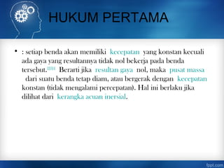 HUKUM PERTAMA
• : setiap benda akan memiliki kecepatan yang konstan kecuali
ada gaya yang resultannya tidak nol bekerja pada benda
tersebut.[2][3][4]
 Berarti jika resultan gaya nol, maka pusat massa
 dari suatu benda tetap diam, atau bergerak dengan kecepatan
konstan (tidak mengalami percepatan). Hal ini berlaku jika
dilihat dari kerangka acuan inersial.
 