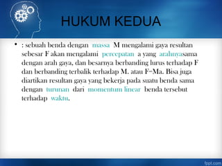 HUKUM KEDUA
• : sebuah benda dengan massa M mengalami gaya resultan
sebesar F akan mengalami percepatan a yang arahnyasama
dengan arah gaya, dan besarnya berbanding lurus terhadap F
dan berbanding terbalik terhadap M. atau F=Ma. Bisa juga
diartikan resultan gaya yang bekerja pada suatu benda sama
dengan turunan dari momentum linear benda tersebut
terhadap waktu.
 