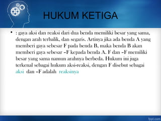HUKUM KETIGA
• : gaya aksi dan reaksi dari dua benda memiliki besar yang sama,
dengan arah terbalik, dan segaris. Artinya jika ada benda A yang
memberi gaya sebesar F pada benda B, maka benda B akan
memberi gaya sebesar –F kepada benda A. F dan –F memiliki
besar yang sama namun arahnya berbeda. Hukum ini juga
terkenal sebagai hukum aksi-reaksi, dengan F disebut sebagai
aksi dan –F adalah reaksinya
 