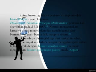 Ketiga hukum gerak ini pertama dirangkum oleh 
Isaac Newton dalam karyanya 
Philosophiæ Naturalis Principia Mathematica, pertama kali
diterbitkan pada 5 Juli 1687.[5]
 Newton menggunakan
karyanya untuk menjelaskan dan meniliti gerak dari
bermacam-macam benda fisik maupun sistem.[6]
 Contohnya dalam jilid tiga dari naskah tersebut,
Newton menunjukkan bahwa dengan menggabungkan antara
hukum gerak dengan hukum gravitasi umum, ia dapat
menjelaskan hukum pergerakan planet milik Kepler.
 