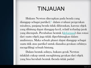 TINJAUAN
Hukum Newton diterapkan pada benda yang
dianggap sebagai partikel,[7]
 dalam evaluasi pergerakan
misalnya, panjang benda tidak dihiraukan, karena objek
yang dihitung dapat dianggap kecil, relatif terhadap jarak
yang ditempuh. Perubahan bentuk (deformasi) dan rotasi
dari suatu objek juga tidak diperhitungkan dalam
analisisnya. Maka sebuah planet dapat dianggap sebagai
suatu titik atau partikel untuk dianalisa gerakan orbitnya
mengelilingi sebuah bintang.
Dalam bentuk aslinya, hukum gerak Newton
tidaklah cukup untuk menghitung gerakan dari objek
yang bisa berubah bentuk (benda tidak padat)
 