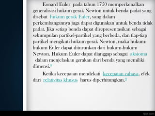 Eonard Euler pada tahun 1750 memperkenalkan
generalisasi hukum gerak Newton untuk benda padat yang
disebut hukum gerak Euler, yang dalam
perkembangannya juga dapat digunakan untuk benda tidak
padat. Jika setiap benda dapat direpresentasikan sebagai
sekumpulan partikel-partikel yang berbeda, dan tiap-tiap
partikel mengikuti hukum gerak Newton, maka hukum-
hukum Euler dapat diturunkan dari hukum-hukum
Newton. Hukum Euler dapat dianggap sebagai aksioma
 dalam menjelaskan gerakan dari benda yang memiliki
dimensi.[8]
Ketika kecepatan mendekati kecepatan cahaya, efek
dari relativitas khusus harus diperhitungkan.[9]
 