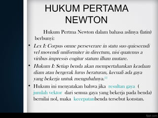 HUKUM PERTAMA
NEWTON
Hukum Pertma Newton dalam bahasa aslinya (latin)
berbunyi:
• Lex I: Corpus omne perseverare in statu suo quiescendi
vel movendi uniformiter in directum, nisi quatenus a
viribus impressis cogitur statum illum mutare.
• Hukum I: Setiap benda akan mempertahankan keadaan
diam atau bergerak lurus beraturan, kecuali ada gaya
yang bekerja untuk mengubahnya.[11]
• Hukum ini menyatakan bahwa jika resultan gaya (
jumlah vektor dari semua gaya yang bekerja pada benda)
bernilai nol, maka kecepatanbenda tersebut konstan.
 