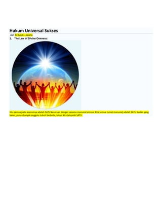 Hukum Universal Sukses
oleh Sri Astuti - Jakarta
1. The Law of Divine Oneness:
Kita semua pada esensinya adalah SATU kesatuan dengan sesama manusia lainnya. Kita semua (umat manusia) adalah SATU badan yang
besar, punya banyak anggota tubuh berbeda, tetapi kita tetaplah SATU.
 