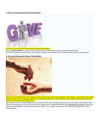 5. The Law of Reciprocation (Hukum Berbalas).
Anda akan menerima kembali hal-hal terbaik yang telah Anda berikan.
Menurut Hukum Berbalas ini, segala sesuatu yang kita lakukan ada balasannya, balasan yang setimpal (sebanding).
Berikanlah ke orang lain terlebih dahulu, karena apapun yang kau dapat tidaklah lebih dari sekedar akibat dari apa yang kau berikan.
6. The Law of Reciprocity (Hukum Timbal Balik):
Hukum ini harus dipahami benar oleh siapapun, karena masih banyak sekali yang beranggapan bahwa tangan di atas itu lebih baik sehingga
akibatnya banyak sekali mereka yang sebenarnya membutuhkan tidak berani meminta bantuan, atau sebaliknya terjebak "kesombongan"
tidak mau menerima bantuan yang diulurkan.
Agar tindakan memberi menjadi lengkap harus ada yang menerima. agar ada tangan yang di atas harus ada tangan yang di bawah. Kedua
pihak sama pentingnya, dan semua manusia harus mau berganti peran menjadi kedua pihak untuk melengkapi siklus sukses memberi dan
menerima inipola lingkaran yang sehat dan harmonis di alam ini. Ya, memberi, ya menerima. Mau menerima, tapi juga mau memberi.
Terus bergantian.
 