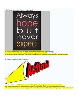 9. The Law of Expectation (Hukum Pengharapan)
Jadi kita harus selalu memulai hidup kita dengan sebuah harapan terlebih dahulu, bukan sebaliknya.
Kita hanya bisa maju mendekati apa yang telah bisa kita bayangkan dengan pikiran kita, bukan sebaliknya.
Jadi apa yang kita pikirkan, kita percayai, kita yakini, kita harapkan itu yang akan mewarnai dan membentuk kenyataan hidup kita.
10. The Law of Action (Hukum Tindakan) :
harus ada tindakan, dan tindakan tersebut harus mendukung serta sejalan dengan pikiran, emosi dan keinginan kita.
Tidak masalah bila tindakan kita tersebut salah, yang penting kita melakukan sesuatu dan tidak remain stagnant atau statis.
Lebih mudah mengubah arah yang salah daripada berdiam diri tetapi mengharap sampai di tujuan.
 