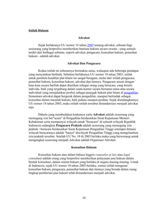 Istilah Hukum

                                      Advokat

         Sejak berlakunya UU nomor 18 tahun 2003 tentang advokat, sebutan bagi
seseorang yang berprofesi memberikan bantuan hukum secara swasta - yang semula
terdiri dari berbagai sebutan, seperti advokat, pengacara, konsultan hukum, penasihat
hukum - adalah advokat.

                              Advokat Dan Pengacara

       Kedua istilah ini sebenarnya bermakna sama, walaupun ada beberapa pendapat
yang menyatakan berbeda. Sebelum berlakunya UU nomor 18 tahun 2003, istilah
untuk pembela keadilan plat hitam ini sangat beragam, mulai dari istilah pengacara,
penasihat hukum, konsultan hukum, advokat dan lainnya. Pengacara sesuai dengan
kata-kata secara harfiah dapat diartikan sebagai orang yang beracara, yang berarti
individu, baik yang tergabung dalam suatu kantor secara bersama-sama atau secara
individual yang menjalankan profesi sebagai penegak hukum plat hitam di pengadilan.
Sementara advokat dapat bergerak dalam pengadilan, maupun bertindak sebagai
konsultan dalam masalah hukum, baik pidana maupun perdata. Sejak diundangkannya
UU nomor 18 tahun 2003, maka istilah-istilah tersebut distandarisasi menjadi advokat
saja.

        Dahulu yang membedakan keduanya yaitu Advokat adalah seseorang yang
memegang izin ber"acara" di Pengadilan berdasarkan Surat Keputusan Menteri
Kehakiman serta mempunyai wilayah untuk "beracara" di seluruh wilayah Republik
Indonesia sedangkan Pengacara Praktek adalah seseorang yang memegang izin
praktek / beracara berdasarkan Surat Keputusan Pengadilan Tinggi setempat dimana
wilayah beracaranya adalah "hanya" diwilayah Pengadilan Tinggi yang mengeluarkan
izin praktek tersebut. Setelah UU No. 18 th 2003 berlaku maka yang berwenang untuk
mengangkat seseorang menjadi Advokat adalah Organisasi Advokat.

                                 Konsultan Hukum

       Konsultan hukum atau dalam bahasa Inggris counselor at law atau legal
consultant adalah orang yang berprofesi memberikan pelayanan jasa hukum dalam
bentuk konsultasi, dalam sistem hukum yang berlaku di negara masing-masing. Untuk
di Indonesia, sejak UU nomor 18 tahun 2003 berlaku, semua istilah mengenai
konsultan hukum, pengacara, penasihat hukum dan lainnya yang berada dalam ruang
lingkup pemberian jasa hukum telah distandarisasi menjadi advokat.




                                          10
 