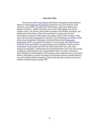 Jaksa Dan Polisi

        Dua institusi publik yang berperan aktif dalam menegakkan hukum publik di
Indonesia adalah kejaksaan dan kepolisian. Kepolisian atau polisi berperan untuk
menerima, menyelidiki, menyidik suatu tindak pidana yang terjadi dalam ruang
lingkup wilayahnya. Apabila ditemukan unsur-unsur tindak pidana, baik khusus
maupun umum, atau tertentu, maka pelaku (tersangka) akan diminta keterangan, dan
apabila perlu akan ditahan. Dalam masa penahanan, tersangka akan diminta
keterangannya mengenai tindak pidana yang diduga terjadi. Selain tersangka, maka
polisi juga memeriksa saksi-saksi dan alat bukti yang berhubungan erat dengan tindak
pidana yang disangkakan. Keterangan tersebut terhimpun dalam berita acara
pemeriksaan (BAP) yang apabila dinyatakan P21 atau lengkap, akan dikirimkan ke
kejaksaan untuk dipersiapkan masa persidangannya di pengadilan. Kejaksaan akan
menjalankan fungsi pengecekan BAP dan analisa bukti-bukti serta saksi untuk
diajukan ke pengadilan. Apabila kejaksaan berpendapat bahwa bukti atau saksi kurang
mendukung, maka kejaksaan akan mengembalikan berkas tersebut ke kepolisian,
untuk dilengkapi. Setelah lengkap, maka kejaksaan akan melakukan proses penuntutan
perkara. Pada tahap ini, pelaku (tersangka) telah berubah statusnya menjadi terdakwa,
yang akan disidang dalam pengadilan. Apabila telah dijatuhkan putusan, maka status
terdakwa berubah menjadi terpidana.




                                         11
 