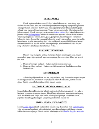 HUKUM ACARA

       Untuk tegaknya hukum materiil diperlukan hukum acara atau sering juga
disebut hukum formil. Hukum acara merupakan ketentuan yang mengatur bagaimana
cara agar hukum (materiil) itu terwujud atau dapat diterapkan/dilaksanakan kepada
subyek yang memenuhi perbuatannya . Tanpa hukum acara maka tidak ada manfaat
hukum materiil. Untuk menegakkan ketentuan hukum pidana diperlukan hukum acara
pidana, untuk hukum perdata maka ada hukum acara perdata. Hukum acara ini harus
dikuasai para praktisi hukum, polisi, jaksa, pengacara, hakim.tegaknya supremasi
hukum itu harus dimulai dari penegak hukum itu sendiri. yang paling utama itu adalah
bermula dari pejabat yang paling tingi yaitu mahkamah agung ( [MA] )harus benar-
benar melaksanakan hukum materil itu dengan tegas. baru akan terlaksana hukum
yang sebenarnya dikalangan bawahannya. (w2n_11)

                           HUKUM INTERNASIONAL

       Hukum yang mengatur tentang hubungan hukum antar negara satu dengan
negara lain secara internasional, yang mengandung dua pengertian dalam arti sempit
dan luas.

   1. Dalam arti sempit meliputi : Hukum publik internasional saja
   2. Dalam arti luas meliputi : Hukum publik internasional dan hukum perdata
      internasional

                                 SISTEM HUKUM

       Ada berbagai jenis sistem hukum yang berbeda yang dianut oleh negara-negara
di dunia pada saat ini, antara lain sistem hukum Eropa Kontinental, sistem hukum
Anglo-Saxon, sistem hukum adat, sistem hukum agama.

                  SISTEM HUKUM EROPA KONTINENTAL

Sistem hukum Eropa Kontinental adalah suatu sistem hukum dengan ciri-ciri adanya
berbagai ketentuan-ketentuan hukum dikodifikasi (dihimpun) secara sistematis yang
akan ditafsirkan lebih lanjut oleh hakim dalam penerapannya. Hampir 60% dari
populasi dunia tinggal di negara yang menganut sistem hukum ini.

                       SISTEM HUKUM ANGLO-SAXON

Sistem Anglo-Saxon adalah suatu sistem hukum yang didasarkan pada yurisprudensi,
yaitu keputusan-keputusan hakim terdahulu yang kemudian menjadi dasar putusan
hakim-hakim selanjutnya. Sistem hukum ini diterapkan di Irlandia, Inggris, Australia,




                                          2
 