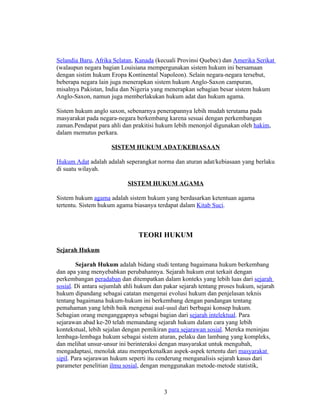 Selandia Baru, Afrika Selatan, Kanada (kecuali Provinsi Quebec) dan Amerika Serikat
(walaupun negara bagian Louisiana mempergunakan sistem hukum ini bersamaan
dengan sistim hukum Eropa Kontinental Napoleon). Selain negara-negara tersebut,
beberapa negara lain juga menerapkan sistem hukum Anglo-Saxon campuran,
misalnya Pakistan, India dan Nigeria yang menerapkan sebagian besar sistem hukum
Anglo-Saxon, namun juga memberlakukan hukum adat dan hukum agama.

Sistem hukum anglo saxon, sebenarnya penerapannya lebih mudah terutama pada
masyarakat pada negara-negara berkembang karena sesuai dengan perkembangan
zaman.Pendapat para ahli dan prakitisi hukum lebih menonjol digunakan oleh hakim,
dalam memutus perkara.

                     SISTEM HUKUM ADAT/KEBIASAAN

Hukum Adat adalah adalah seperangkat norma dan aturan adat/kebiasaan yang berlaku
di suatu wilayah.

                           SISTEM HUKUM AGAMA

Sistem hukum agama adalah sistem hukum yang berdasarkan ketentuan agama
tertentu. Sistem hukum agama biasanya terdapat dalam Kitab Suci.



                                TEORI HUKUM

Sejarah Hukum

        Sejarah Hukum adalah bidang studi tentang bagaimana hukum berkembang
dan apa yang menyebabkan perubahannya. Sejarah hukum erat terkait dengan
perkembangan peradaban dan ditempatkan dalam konteks yang lebih luas dari sejarah
sosial. Di antara sejumlah ahli hukum dan pakar sejarah tentang proses hukum, sejarah
hukum dipandang sebagai catatan mengenai evolusi hukum dan penjelasan teknis
tentang bagaimana hukum-hukum ini berkembang dengan pandangan tentang
pemahaman yang lebih baik mengenai asal-usul dari berbagai konsep hukum.
Sebagian orang menganggapnya sebagai bagian dari sejarah intelektual. Para
sejarawan abad ke-20 telah memandang sejarah hukum dalam cara yang lebih
kontekstual, lebih sejalan dengan pemikiran para sejarawan sosial. Mereka meninjau
lembaga-lembaga hukum sebagai sistem aturan, pelaku dan lambang yang kompleks,
dan melihat unsur-unsur ini berinteraksi dengan masyarakat untuk mengubah,
mengadaptasi, menolak atau memperkenalkan aspek-aspek tertentu dari masyarakat
sipil. Para sejarawan hukum seperti itu cenderung menganalisis sejarah kasus dari
parameter penelitian ilmu sosial, dengan menggunakan metode-metode statistik,



                                         3
 