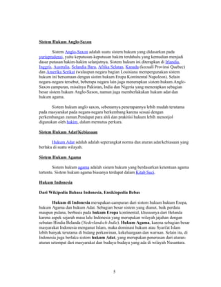 Sistem Hukum Anglo-Saxon

        Sistem Anglo-Saxon adalah suatu sistem hukum yang didasarkan pada
yurisprudensi, yaitu keputusan-keputusan hakim terdahulu yang kemudian menjadi
dasar putusan hakim-hakim selanjutnya. Sistem hukum ini diterapkan di Irlandia,
Inggris, Australia, Selandia Baru, Afrika Selatan, Kanada (kecuali Provinsi Quebec)
dan Amerika Serikat (walaupun negara bagian Louisiana mempergunakan sistem
hukum ini bersamaan dengan sistim hukum Eropa Kontinental Napoleon). Selain
negara-negara tersebut, beberapa negara lain juga menerapkan sistem hukum Anglo-
Saxon campuran, misalnya Pakistan, India dan Nigeria yang menerapkan sebagian
besar sistem hukum Anglo-Saxon, namun juga memberlakukan hukum adat dan
hukum agama.

       Sistem hukum anglo saxon, sebenarnya penerapannya lebih mudah terutama
pada masyarakat pada negara-negara berkembang karena sesuai dengan
perkembangan zaman.Pendapat para ahli dan prakitisi hukum lebih menonjol
digunakan oleh hakim, dalam memutus perkara.

Sistem Hukum Adat/Kebiasaan

       Hukum Adat adalah adalah seperangkat norma dan aturan adat/kebiasaan yang
berlaku di suatu wilayah.

Sistem Hukum Agama

        Sistem hukum agama adalah sistem hukum yang berdasarkan ketentuan agama
tertentu. Sistem hukum agama biasanya terdapat dalam Kitab Suci.

Hukum Indonesia

Dari Wikipedia Bahasa Indonesia, Ensiklopedia Bebas

        Hukum di Indonesia merupakan campuran dari sistem hukum hukum Eropa,
hukum Agama dan hukum Adat. Sebagian besar sistem yang dianut, baik perdata
maupun pidana, berbasis pada hukum Eropa kontinental, khususnya dari Belanda
karena aspek sejarah masa lalu Indonesia yang merupakan wilayah jajahan dengan
sebutan Hindia Belanda (Nederlandsch-Indie). Hukum Agama, karena sebagian besar
masyarakat Indonesia menganut Islam, maka dominasi hukum atau Syari'at Islam
lebih banyak terutama di bidang perkawinan, kekeluargaan dan warisan. Selain itu, di
Indonesia juga berlaku sistem hukum Adat, yang merupakan penerusan dari aturan-
aturan setempat dari masyarakat dan budaya-budaya yang ada di wilayah Nusantara.




                                          5
 