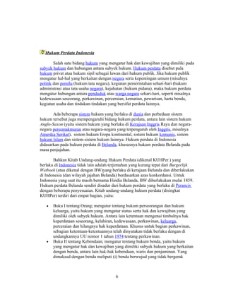 Hukum Perdata Indonesia

        Salah satu bidang hukum yang mengatur hak dan kewajiban yang dimiliki pada
subyek hukum dan hubungan antara subyek hukum. Hukum perdata disebut pula
hukum privat atau hukum sipil sebagai lawan dari hukum publik. Jika hukum publik
mengatur hal-hal yang berkaitan dengan negara serta kepentingan umum (misalnya
politik dan pemilu (hukum tata negara), kegiatan pemerintahan sehari-hari (hukum
administrasi atau tata usaha negara), kejahatan (hukum pidana), maka hukum perdata
mengatur hubungan antara penduduk atau warga negara sehari-hari, seperti misalnya
kedewasaan seseorang, perkawinan, perceraian, kematian, pewarisan, harta benda,
kegiatan usaha dan tindakan-tindakan yang bersifat perdata lainnya.

       Ada beberapa sistem hukum yang berlaku di dunia dan perbedaan sistem
hukum tersebut juga mempengaruhi bidang hukum perdata, antara lain sistem hukum
Anglo-Saxon (yaitu sistem hukum yang berlaku di Kerajaan Inggris Raya dan negara-
negara persemakmuran atau negara-negara yang terpengaruh oleh Inggris, misalnya
Amerika Serikat), sistem hukum Eropa kontinental, sistem hukum komunis, sistem
hukum Islam dan sistem-sistem hukum lainnya. Hukum perdata di Indonesia
didasarkan pada hukum perdata di Belanda, khususnya hukum perdata Belanda pada
masa penjajahan.

       Bahkan Kitab Undang-undang Hukum Perdata (dikenal KUHPer.) yang
berlaku di Indonesia tidak lain adalah terjemahan yang kurang tepat dari Burgerlijk
Wetboek (atau dikenal dengan BW)yang berlaku di kerajaan Belanda dan diberlakukan
di Indonesia (dan wilayah jajahan Belanda) berdasarkan azas konkordansi. Untuk
Indonesia yang saat itu masih bernama Hindia Belanda, BW diberlakukan mulai 1859.
Hukum perdata Belanda sendiri disadur dari hukum perdata yang berlaku di Perancis
dengan beberapa penyesuaian. Kitab undang-undang hukum perdata (disingkat
KUHPer) terdiri dari empat bagian, yaitu:

   •   Buku I tentang Orang; mengatur tentang hukum perseorangan dan hukum
       keluarga, yaitu hukum yang mengatur status serta hak dan kewajiban yang
       dimiliki oleh subyek hukum. Antara lain ketentuan mengenai timbulnya hak
       keperdataan seseorang, kelahiran, kedewasaan, perkawinan, keluarga,
       perceraian dan hilangnya hak keperdataan. Khusus untuk bagian perkawinan,
       sebagian ketentuan-ketentuannya telah dinyatakan tidak berlaku dengan di
       undangkannya UU nomor 1 tahun 1974 tentang perkawinan.
   •   Buku II tentang Kebendaan; mengatur tentang hukum benda, yaitu hukum
       yang mengatur hak dan kewajiban yang dimiliki subyek hukum yang berkaitan
       dengan benda, antara lain hak-hak kebendaan, waris dan penjaminan. Yang
       dimaksud dengan benda meliputi (i) benda berwujud yang tidak bergerak



                                        6
 