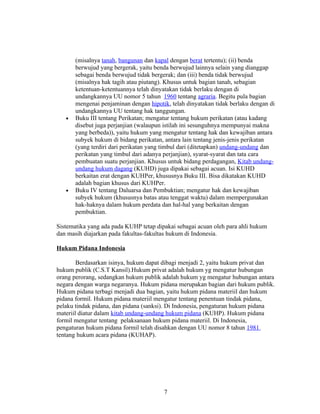(misalnya tanah, bangunan dan kapal dengan berat tertentu); (ii) benda
       berwujud yang bergerak, yaitu benda berwujud lainnya selain yang dianggap
       sebagai benda berwujud tidak bergerak; dan (iii) benda tidak berwujud
       (misalnya hak tagih atau piutang). Khusus untuk bagian tanah, sebagian
       ketentuan-ketentuannya telah dinyatakan tidak berlaku dengan di
       undangkannya UU nomor 5 tahun 1960 tentang agraria. Begitu pula bagian
       mengenai penjaminan dengan hipotik, telah dinyatakan tidak berlaku dengan di
       undangkannya UU tentang hak tanggungan.
   •   Buku III tentang Perikatan; mengatur tentang hukum perikatan (atau kadang
       disebut juga perjanjian (walaupun istilah ini sesunguhnya mempunyai makna
       yang berbeda)), yaitu hukum yang mengatur tentang hak dan kewajiban antara
       subyek hukum di bidang perikatan, antara lain tentang jenis-jenis perikatan
       (yang terdiri dari perikatan yang timbul dari (ditetapkan) undang-undang dan
       perikatan yang timbul dari adanya perjanjian), syarat-syarat dan tata cara
       pembuatan suatu perjanjian. Khusus untuk bidang perdagangan, Kitab undang-
       undang hukum dagang (KUHD) juga dipakai sebagai acuan. Isi KUHD
       berkaitan erat dengan KUHPer, khususnya Buku III. Bisa dikatakan KUHD
       adalah bagian khusus dari KUHPer.
   •   Buku IV tentang Daluarsa dan Pembuktian; mengatur hak dan kewajiban
       subyek hukum (khususnya batas atau tenggat waktu) dalam mempergunakan
       hak-haknya dalam hukum perdata dan hal-hal yang berkaitan dengan
       pembuktian.

Sistematika yang ada pada KUHP tetap dipakai sebagai acuan oleh para ahli hukum
dan masih diajarkan pada fakultas-fakultas hukum di Indonesia.

Hukum Pidana Indonesia

        Berdasarkan isinya, hukum dapat dibagi menjadi 2, yaitu hukum privat dan
hukum publik (C.S.T Kansil).Hukum privat adalah hukum yg mengatur hubungan
orang perorang, sedangkan hukum publik adalah hukum yg mengatur hubungan antara
negara dengan warga negaranya. Hukum pidana merupakan bagian dari hukum publik.
Hukum pidana terbagi menjadi dua bagian, yaitu hukum pidana materiil dan hukum
pidana formil. Hukum pidana materiil mengatur tentang penentuan tindak pidana,
pelaku tindak pidana, dan pidana (sanksi). Di Indonesia, pengaturan hukum pidana
materiil diatur dalam kitab undang-undang hukum pidana (KUHP). Hukum pidana
formil mengatur tentang pelaksanaan hukum pidana materiil. Di Indonesia,
pengaturan hukum pidana formil telah disahkan dengan UU nomor 8 tahun 1981
tentang hukum acara pidana (KUHAP).




                                        7
 