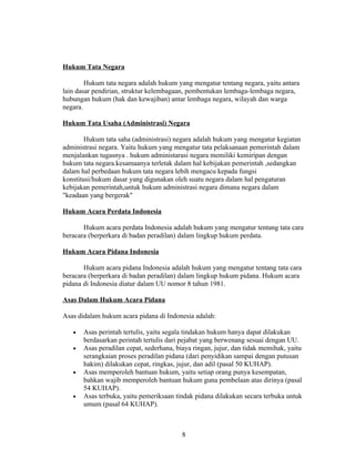 Hukum Tata Negara

        Hukum tata negara adalah hukum yang mengatur tentang negara, yaitu antara
lain dasar pendirian, struktur kelembagaan, pembentukan lembaga-lembaga negara,
hubungan hukum (hak dan kewajiban) antar lembaga negara, wilayah dan warga
negara.

Hukum Tata Usaha (Administrasi) Negara

        Hukum tata saha (administrasi) negara adalah hukum yang mengatur kegiatan
administrasi negara. Yaitu hukum yang mengatur tata pelaksanaan pemerintah dalam
menjalankan tugasnya . hukum administarasi negara memiliki kemiripan dengan
hukum tata negara.kesamaanya terletak dalam hal kebijakan pemerintah ,sedangkan
dalam hal perbedaan hukum tata negara lebih mengacu kepada fungsi
konstitusi/hukum dasar yang digunakan oleh suatu negara dalam hal pengaturan
kebijakan pemerintah,untuk hukum administrasi negara dimana negara dalam
"keadaan yang bergerak"

Hukum Acara Perdata Indonesia

       Hukum acara perdata Indonesia adalah hukum yang mengatur tentang tata cara
beracara (berperkara di badan peradilan) dalam lingkup hukum perdata.

Hukum Acara Pidana Indonesia

       Hukum acara pidana Indonesia adalah hukum yang mengatur tentang tata cara
beracara (berperkara di badan peradilan) dalam lingkup hukum pidana. Hukum acara
pidana di Indonesia diatur dalam UU nomor 8 tahun 1981.

Asas Dalam Hukum Acara Pidana

Asas didalam hukum acara pidana di Indonesia adalah:

   •   Asas perintah tertulis, yaitu segala tindakan hukum hanya dapat dilakukan
       berdasarkan perintah tertulis dari pejabat yang berwenang sesuai dengan UU.
   •   Asas peradilan cepat, sederhana, biaya ringan, jujur, dan tidak memihak, yaitu
       serangkaian proses peradilan pidana (dari penyidikan sampai dengan putusan
       hakim) dilakukan cepat, ringkas, jujur, dan adil (pasal 50 KUHAP).
   •   Asas memperoleh bantuan hukum, yaitu setiap orang punya kesempatan,
       bahkan wajib memperoleh bantuan hukum guna pembelaan atas dirinya (pasal
       54 KUHAP).
   •   Asas terbuka, yaitu pemeriksaan tindak pidana dilakukan secara terbuka untuk
       umum (pasal 64 KUHAP).



                                          8
 