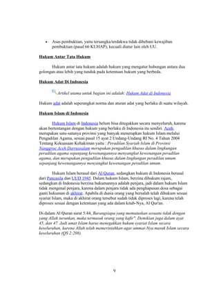 •   Asas pembuktian, yaitu tersangka/terdakwa tidak dibebani kewajiban
       pembuktian (pasal 66 KUHAP), kecuali diatur lain oleh UU.

Hukum Antar Tata Hukum

       Hukum antar tata hukum adalah hukum yang mengatur hubungan antara dua
golongan atau lebih yang tunduk pada ketentuan hukum yang berbeda.

Hukum Adat Di Indonesia

          Artikel utama untuk bagian ini adalah: Hukum Adat di Indonesia

Hukum adat adalah seperangkat norma dan aturan adat yang berlaku di suatu wilayah.

Hukum Islam di Indonesia

       Hukum Islam di Indonesia belum bisa ditegakkan secara menyeluruh, karena
akan bertentangan dengan hukum yang berlaku di Indonesia itu sendiri. Aceh
merupakan satu-satunya provinsi yang banyak menerapkan hukum Islam melalui
Pengadilan Agama, sesuai pasal 15 ayat 2 Undang-Undang RI No. 4 Tahun 2004
Tentang Kekuasaan Kehakiman yaitu : Peradilan Syariah Islam di Provinsi
Nanggroe Aceh Darrussalam merupakan pengadilan khusus dalam lingkungan
peradilan agama sepanjang kewenangannya menyangkut kewenangan peradilan
agama, dan merupakan pengadilan khusus dalam lingkungan peradilan umum
sepanjang kewenangannya menyangkut kewenangan peradilan umum.

        Hukum Islam berasal dari Al Quran, sedangkan hukum di Indonesia berasal
dari Pancasila dan UUD 1945. Dalam hukum Islam, berzina dihukum rajam,
sedangkan di Indonesia berzina hukumannya adalah penjara, jadi dalam hukum Islam
tidak mengenal penjara, karena dalam penjara tidak ada penghapusan dosa sebagai
ganti hukuman di akhirat. Apabila di dunia orang yang bersalah telah dihukum sesuai
syariat Islam, maka di akhirat orang tersebut sudah tidak diproses lagi, karena telah
diproses sesuai dengan ketentuan yang ada dalam kitab-Nya, Al Qur'an.

Di dalam Al Quran surat 5:44, Barangsiapa yang memutuskan sesuatu tidak dengan
yang Allah turunkan, maka termasuk orang yang kafir". Demikian juga dalam ayat
45, dan 47. Jadi umat Islam harus menegakkan hukum syariat Islam secara
keseluruhan, karena Allah telah memerintahkan agar ummat-Nya masuk Islam secara
keseluruhan (QS 2:208).




                                          9
 
