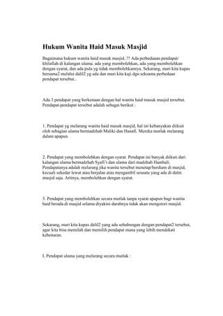 Hukum Wanita Haid Masuk Masjid
Bagaimana hukum wanita haid masuk masjid..?! Ada perbedaaan pendapat/
khilafiah di kalangan ulama. ada yang membolehkan, ada yang membolehkan
dengan syarat, dan ada pula yg tidak membolehkannya. Sekarang, mari kita kupas
bersama2 melalui dalil2 yg ada dan mari kita kaji dgn seksama perbedaan
pendapat tersebut..

Ada 3 pendapat yang berkenaan dengan hal wanita haid masuk masjid tersebut.
Pendapat-pendapat tersebut adalah sebagai berikut :

1. Pendapat yg melarang wanita haid masuk masjid, hal ini kebanyakan diikuti
oleh sebagian ulama bermadzhab Maliki dan Hanafi. Mereka mutlak melarang
dalam apapun.

2. Pendapat yang membolehkan dengan syarat. Pendapat ini banyak diikuti dari
kalangan ulama bermadzhab Syafi‟i dan ulama dari madzhab Hambali.
Pendapatanya adalah melarang jika wanita tersebut menetap/berdiam di masjid,
kecuali sekedar lewat atau berjalan atau mengambil sesuatu yang ada di dalm
masjid saja. Artinya, membolehkan dengan syarat.

3. Pendapat yang membolehkan secara mutlak tanpa syarat apapun bagi wanita
haid berada di masjid selama diyakini darahnya tidak akan mengotori masjid.

Sekarang, mari kita kupas dalil2 yang ada sehubungan dengan pendapat2 tersebut,
agar kita bisa memilah dan memilih pendapat mana yang lebih mendekati
kebenaran.

I. Pendapat ulama yang melarang secara mutlak :

 