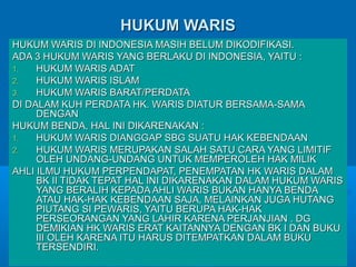 HUKUM WARIS
HUKUM WARIS DI INDONESIA MASIH BELUM DIKODIFIKASI.
ADA 3 HUKUM WARIS YANG BERLAKU DI INDONESIA, YAITU :
1.
HUKUM WARIS ADAT
2.
HUKUM WARIS ISLAM
3.
HUKUM WARIS BARAT/PERDATA
DI DALAM KUH PERDATA HK. WARIS DIATUR BERSAMA-SAMA
DENGAN
HUKUM BENDA, HAL INI DIKARENAKAN :
1.
HUKUM WARIS DIANGGAP SBG SUATU HAK KEBENDAAN
2.
HUKUM WARIS MERUPAKAN SALAH SATU CARA YANG LIMITIF
OLEH UNDANG-UNDANG UNTUK MEMPEROLEH HAK MILIK
AHLI ILMU HUKUM PERPENDAPAT, PENEMPATAN HK WARIS DALAM
BK II TIDAK TEPAT HAL INI DIKARENAKAN DALAM HUKUM WARIS
YANG BERALIH KEPADA AHLI WARIS BUKAN HANYA BENDA
ATAU HAK-HAK KEBENDAAN SAJA, MELAINKAN JUGA HUTANG
PIUTANG SI PEWARIS, YAITU BERUPA HAK-HAK
PERSEORANGAN YANG LAHIR KARENA PERJANJIAN . DG
DEMIKIAN HK WARIS ERAT KAITANNYA DENGAN BK I DAN BUKU
III OLEH KARENA ITU HARUS DITEMPATKAN DALAM BUKU
TERSENDIRI.

 