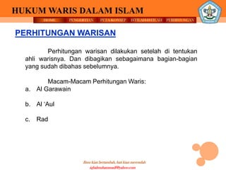 HOME PENGERTIAN PETA KONSEP
Ilmu kian bertambah, hati kian merendah
HUKUM WARIS DALAM ISLAM
ISTILAH-ISTILAH PERHITUNGAN
iqbalmuhammadf@yahoo.com
Perhitungan warisan dilakukan setelah di tentukan
ahli warisnya. Dan dibagikan sebagaimana bagian-bagian
yang sudah dibahas sebelumnya.
Macam-Macam Perhitungan Waris:
a. Al Garawain
b. Al ‘Aul
c. Rad
PERHITUNGAN WARISAN
 