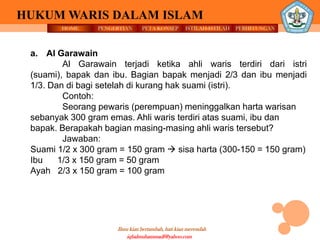 HOME PENGERTIAN PETA KONSEP
Ilmu kian bertambah, hati kian merendah
HUKUM WARIS DALAM ISLAM
ISTILAH-ISTILAH PERHITUNGAN
iqbalmuhammadf@yahoo.com
a. Al Garawain
Al Garawain terjadi ketika ahli waris terdiri dari istri
(suami), bapak dan ibu. Bagian bapak menjadi 2/3 dan ibu menjadi
1/3. Dan di bagi setelah di kurang hak suami (istri).
Contoh:
Seorang pewaris (perempuan) meninggalkan harta warisan
sebanyak 300 gram emas. Ahli waris terdiri atas suami, ibu dan
bapak. Berapakah bagian masing-masing ahli waris tersebut?
Jawaban:
Suami 1/2 x 300 gram = 150 gram  sisa harta (300-150 = 150 gram)
Ibu 1/3 x 150 gram = 50 gram
Ayah 2/3 x 150 gram = 100 gram
 