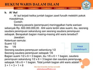 HOME PENGERTIAN PETA KONSEP
Ilmu kian bertambah, hati kian merendah
HUKUM WARIS DALAM ISLAM
ISTILAH-ISTILAH PERHITUNGAN
iqbalmuhammadf@yahoo.com
Pokok
masalahnya 6
b. Al ‘Aul
Al ‘aul terjadi ketika jumlah bagian zawil furudh melebihi pokok
masalahnya.
Contoh:
Seorang pewaris (perempuan) meninggalkan harta warisan
sebanyak Rp. 600.000.000,00. Ahli waris terdiri atas suami, ibu, seorang
saudara perempuan sekandung san seorang saudara perempuan
sebapak. Berapakah bagian masing-masing ahli waris tersebut?
Jawaban:
Ketentuan semula:
Suami 1/2
Ibu 1/6
Seorang saudara perempuan sekandung 1/2
Seorang saudara perempuan sebapak 1/6
Bagian suami 1/2 x 6 = 3 bagian, ibu 1/6 x 6 = 1 bagian, saudara
perempuan sekandung 1/2 x 6 = 3 bagian dan saudara perempuan
sebapak 1/6 x 6 = 1 bagian. Total jumlah bagian ahli waris adalah :
3 + 1 + 3 + 1 = 8
 