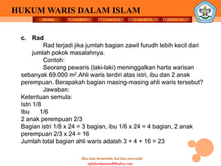 HOME PENGERTIAN PETA KONSEP
Ilmu kian bertambah, hati kian merendah
HUKUM WARIS DALAM ISLAM
ISTILAH-ISTILAH PERHITUNGAN
iqbalmuhammadf@yahoo.com
c. Rad
Rad terjadi jika jumlah bagian zawil furudh lebih kecil dari
jumlah pokok masalahnya.
Contoh:
Seorang pewaris (laki-laki) meninggalkan harta warisan
sebanyak 69.000 m2.Ahli waris terdiri atas istri, ibu dan 2 anak
perempuan. Berapakah bagian masing-masing ahli waris tersebut?
Jawaban:
Ketentuan semula:
Istri 1/8
Ibu 1/6
2 anak perempuan 2/3
Bagian istri 1/8 x 24 = 3 bagian, ibu 1/6 x 24 = 4 bagian, 2 anak
perempuan 2/3 x 24 = 16
Jumlah total bagian ahli waris adalah 3 + 4 + 16 = 23
 