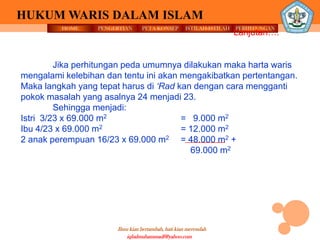 HOME PENGERTIAN PETA KONSEP
Ilmu kian bertambah, hati kian merendah
HUKUM WARIS DALAM ISLAM
ISTILAH-ISTILAH PERHITUNGAN
iqbalmuhammadf@yahoo.com
Lanjutan….
Jika perhitungan peda umumnya dilakukan maka harta waris
mengalami kelebihan dan tentu ini akan mengakibatkan pertentangan.
Maka langkah yang tepat harus di ‘Rad kan dengan cara mengganti
pokok masalah yang asalnya 24 menjadi 23.
Sehingga menjadi:
Istri 3/23 x 69.000 m2 = 9.000 m2
Ibu 4/23 x 69.000 m2 = 12.000 m2
2 anak perempuan 16/23 x 69.000 m2 = 48.000 m2 +
69.000 m2
 