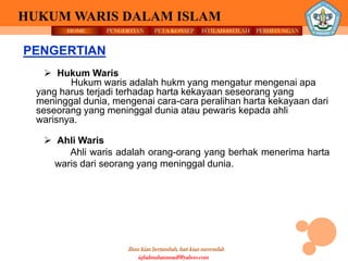 HOME PENGERTIAN PETA KONSEP
Ilmu kian bertambah, hati kian merendah
HUKUM WARIS DALAM ISLAM
ISTILAH-ISTILAH PERHITUNGAN
iqbalmuhammadf@yahoo.com
PENGERTIAN
 Hukum Waris
Hukum waris adalah hukm yang mengatur mengenai apa
yang harus terjadi terhadap harta kekayaan seseorang yang
meninggal dunia, mengenai cara-cara peralihan harta kekayaan dari
seseorang yang meninggal dunia atau pewaris kepada ahli
warisnya.
 Ahli Waris
Ahli waris adalah orang-orang yang berhak menerima harta
waris dari seorang yang meninggal dunia.
 