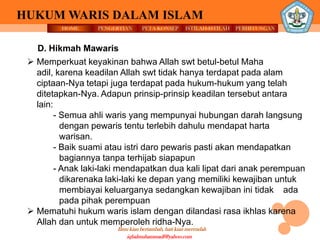 HOME PENGERTIAN PETA KONSEP
Ilmu kian bertambah, hati kian merendah
HUKUM WARIS DALAM ISLAM
ISTILAH-ISTILAH PERHITUNGAN
iqbalmuhammadf@yahoo.com
D. Hikmah Mawaris
 Memperkuat keyakinan bahwa Allah swt betul-betul Maha
adil, karena keadilan Allah swt tidak hanya terdapat pada alam
ciptaan-Nya tetapi juga terdapat pada hukum-hukum yang telah
ditetapkan-Nya. Adapun prinsip-prinsip keadilan tersebut antara
lain:
- Semua ahli waris yang mempunyai hubungan darah langsung
dengan pewaris tentu terlebih dahulu mendapat harta
warisan.
- Baik suami atau istri daro pewaris pasti akan mendapatkan
bagiannya tanpa terhijab siapapun
- Anak laki-laki mendapatkan dua kali lipat dari anak perempuan
dikarenaka laki-laki ke depan yang memiliki kewajiban untuk
membiayai keluarganya sedangkan kewajiban ini tidak ada
pada pihak perempuan
 Mematuhi hukum waris islam dengan dilandasi rasa ikhlas karena
Allah dan untuk memperoleh ridha-Nya.
 