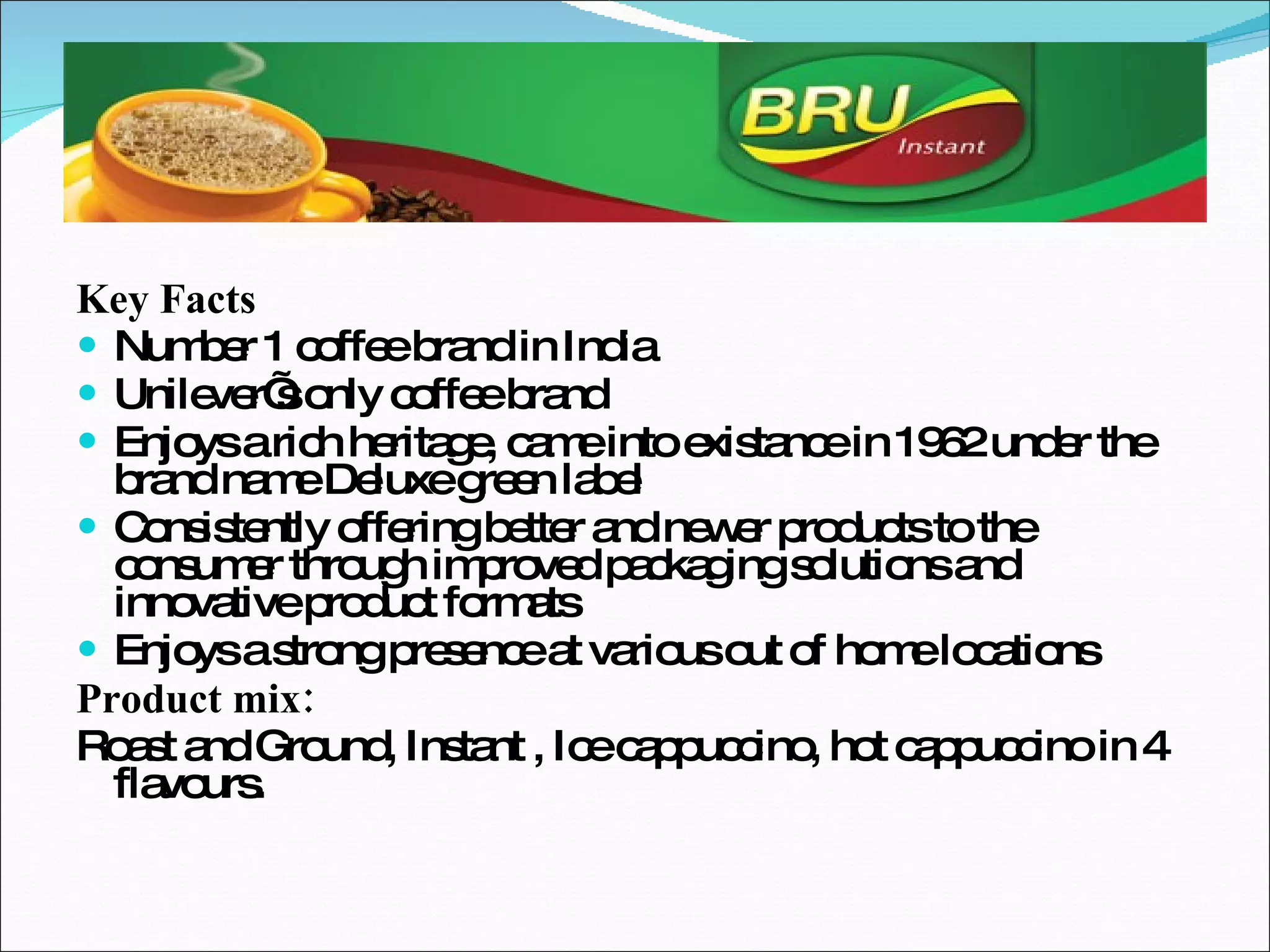 Key Facts Number 1 coffee brand in India Unilever’s only coffee brand Enjoys a rich heritage, came into existance in 1962 under the brand name Deluxe green label Consistently offering better and newer products to the consumer through improved packaging solutions and innovative product formats Enjoys a strong presence at various out of home locations Product mix: Roast and Ground, Instant , Ice cappuccino, hot cappuccino in 4 flavours.  