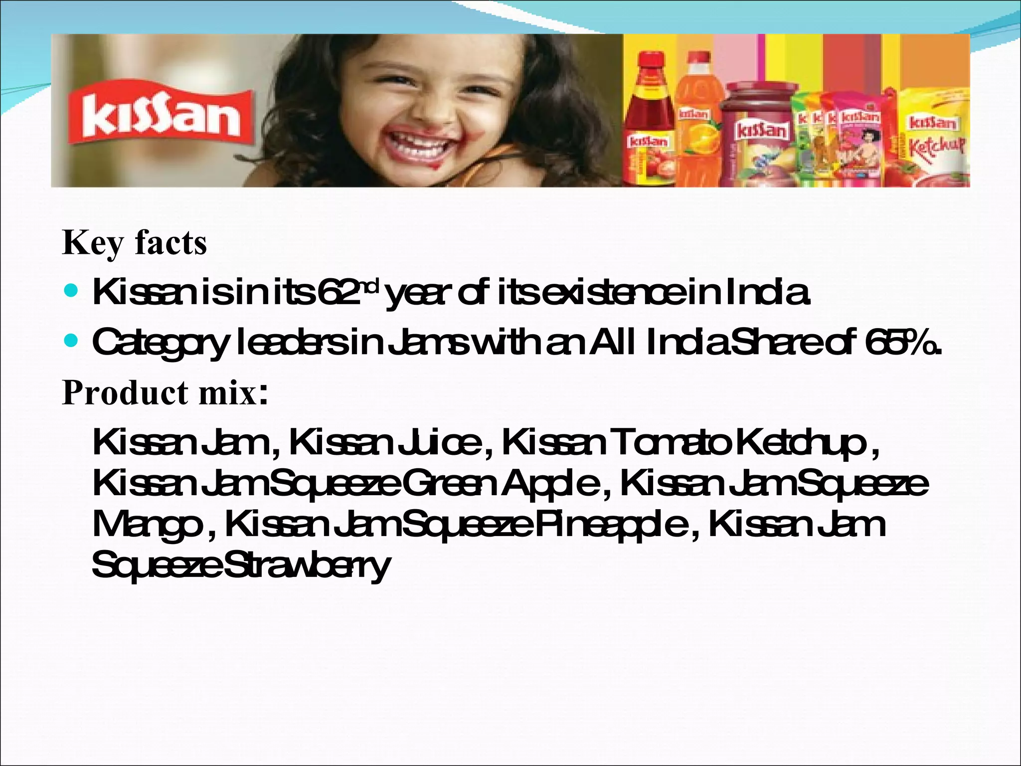 Key facts Kissan is in its 62 nd  year of its existence in India. Category leaders in Jams with an All India Share of 65%. Product mix : Kissan Jam , Kissan Juice , Kissan Tomato Ketchup , Kissan Jam Squeeze Green Apple , Kissan Jam Squeeze Mango , Kissan Jam Squeeze Pineapple , Kissan Jam Squeeze Strawberry  