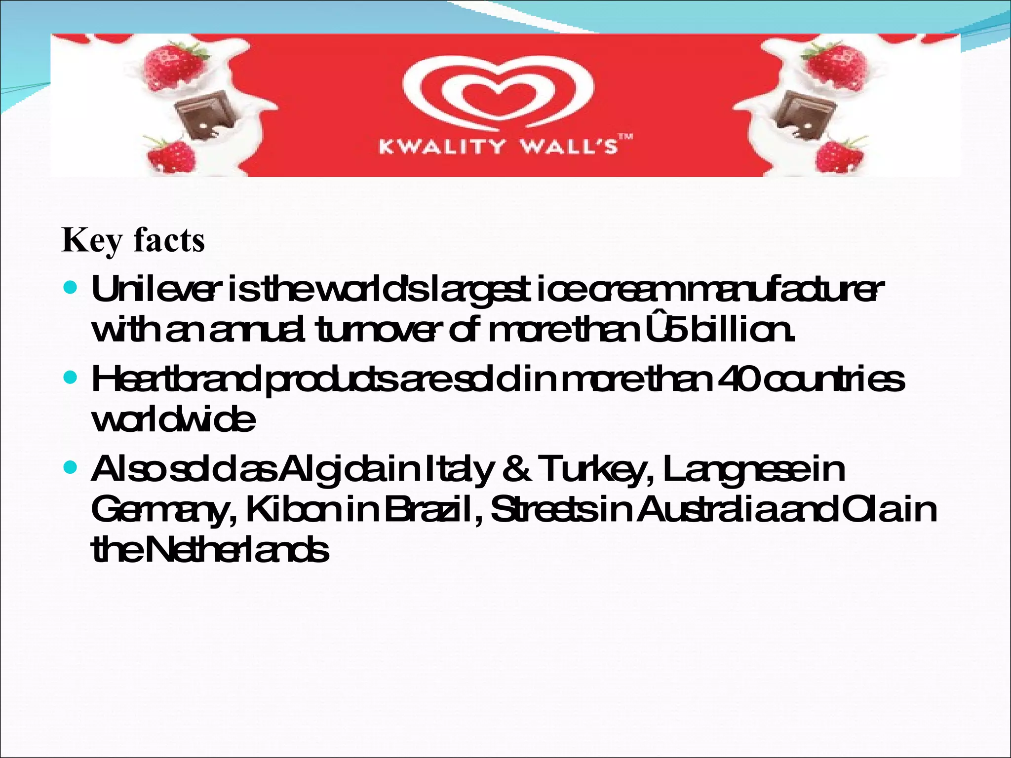 Key facts Unilever is the world's largest ice cream manufacturer with an annual turnover of more than €5 billion. Heartbrand products are sold in more than 40 countries worldwide Also sold as Algida in Italy & Turkey, Langnese in Germany, Kibon in Brazil, Streets in Australia and Ola in the Netherlands 
