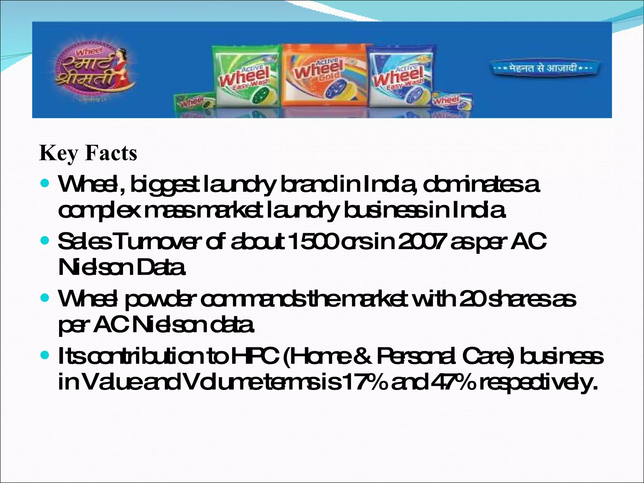 Key Facts Wheel, biggest laundry brand in India, dominates a complex mass market laundry business in India. Sales Turnover of about 1500 crs in 2007 as per AC Nielson Data. Wheel powder commands the market with 20 shares as per AC Nielson data. Its contribution to HPC (Home & Personal Care) business in Value and Volume terms is 17% and 47% respectively. 