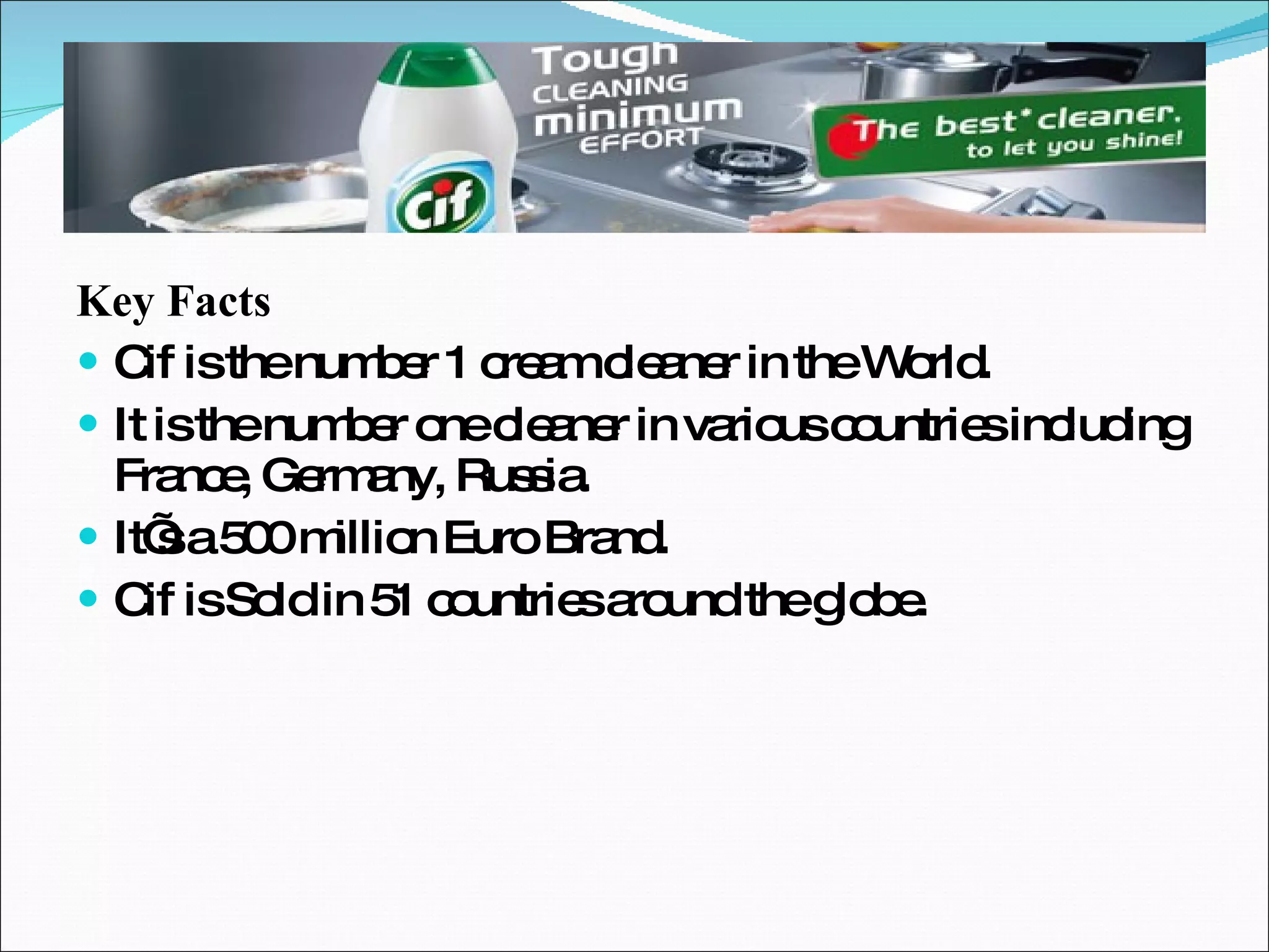 Key Facts Cif is the number 1 cream cleaner in the World. It is the number one cleaner in various countries including France, Germany, Russia. It’s a 500 million Euro Brand. Cif is Sold in 51 countries around the globe. 