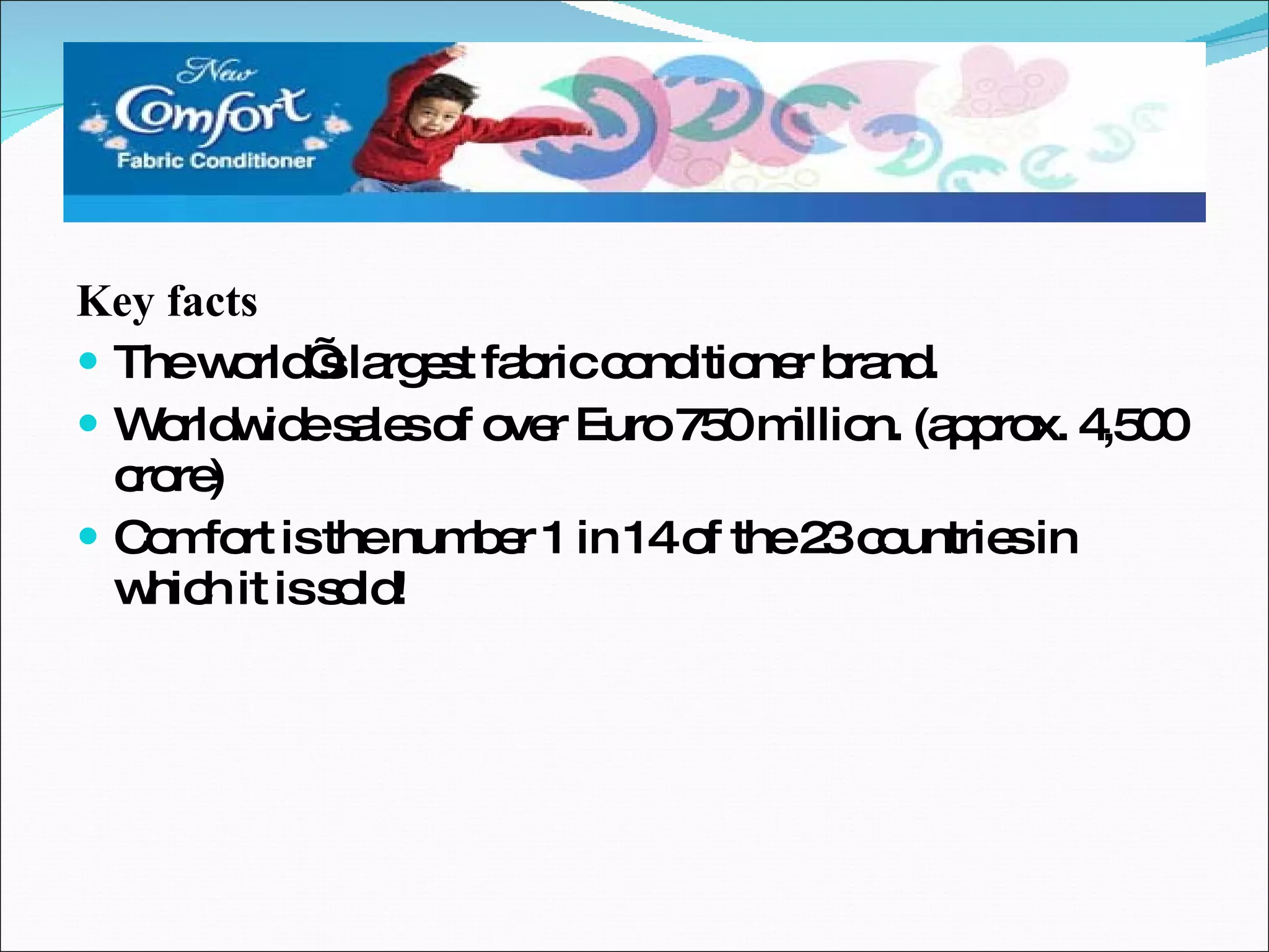 Key facts The world’s largest fabric conditioner brand. Worldwide sales of over Euro 750 million. (approx. 4,500 crore) Comfort is the number 1 in 14 of the 23 countries in which it is sold! 