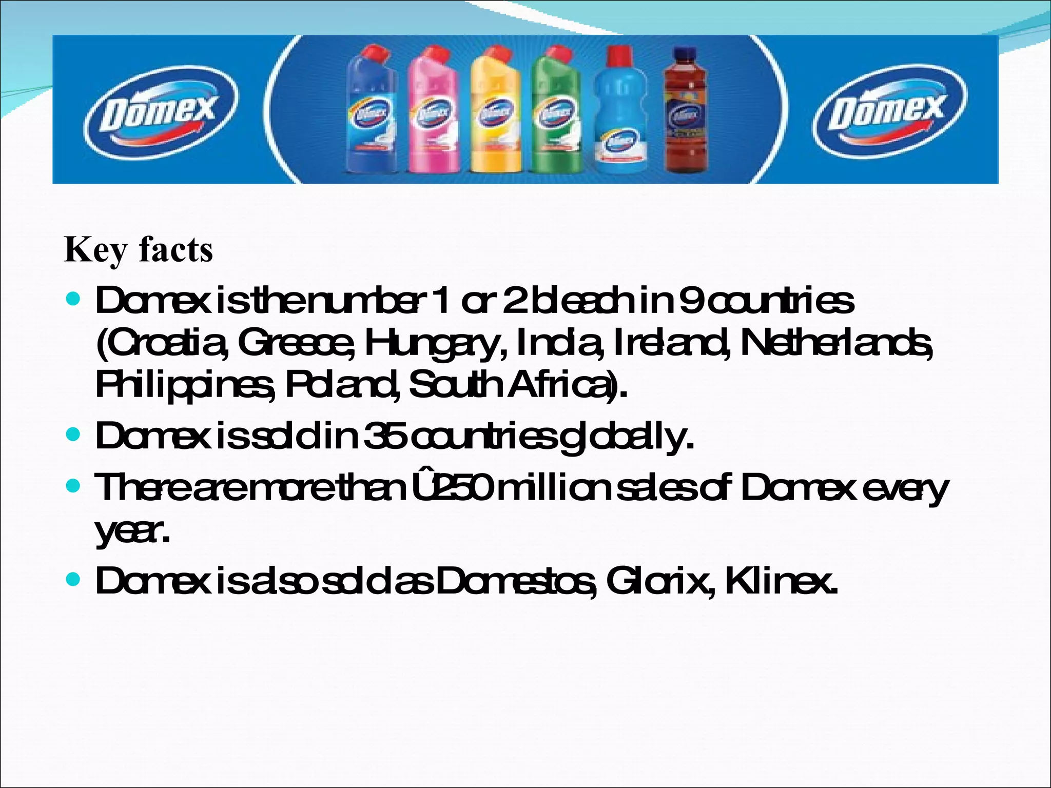 Key facts Domex is the number 1 or 2 bleach in 9 countries  (Croatia, Greece, Hungary, India, Ireland, Netherlands, Philippines, Poland, South Africa). Domex is sold in 35 countries globally. There are more than €250 million sales of Domex every year. Domex is also sold as Domestos, Glorix, Klinex. 