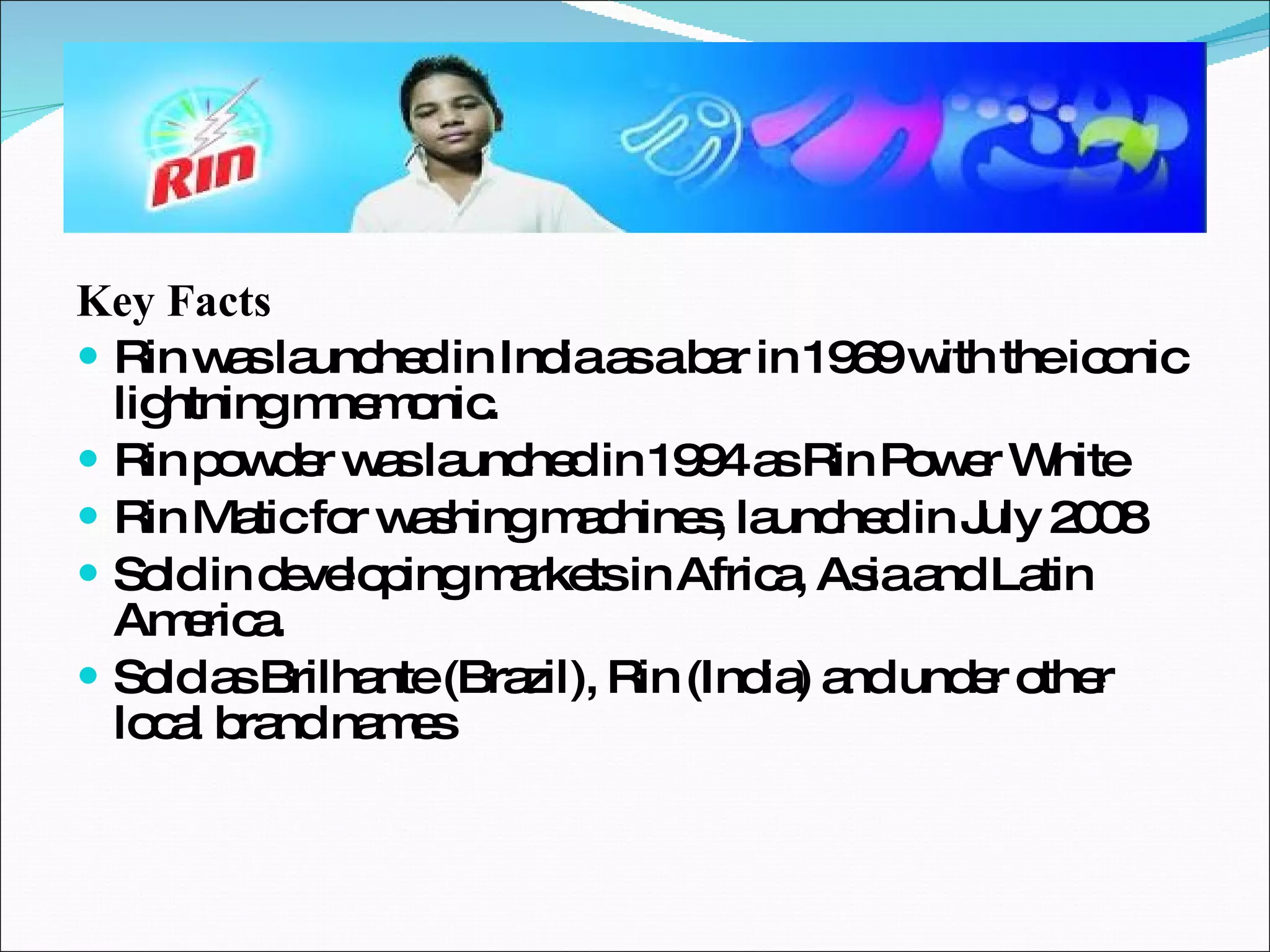Key Facts Rin was launched in India as a bar in 1969 with the iconic lightning mnemonic. Rin powder was launched in 1994 as Rin Power White Rin Matic for washing machines, launched in July 2008 Sold in developing markets in Africa, Asia and Latin America. Sold as Brilhante (Brazil), Rin (India) and under other local brand names 