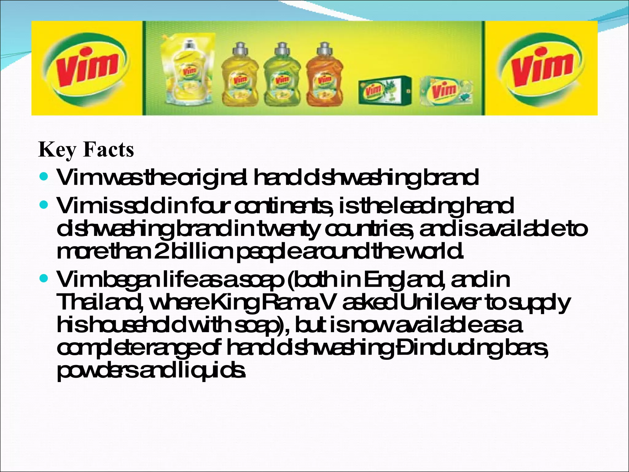 Key Facts Vim was the original hand dishwashing brand Vim is sold in four continents, is the leading hand dishwashing brand in twenty countries, and is available to more than 2 billion people around the world. Vim began life as a soap (both in England, and in Thailand, where King Rama V asked Unilever to supply his household with soap), but is now available as a complete range of hand dishwashing – including bars, powders and liquids. 