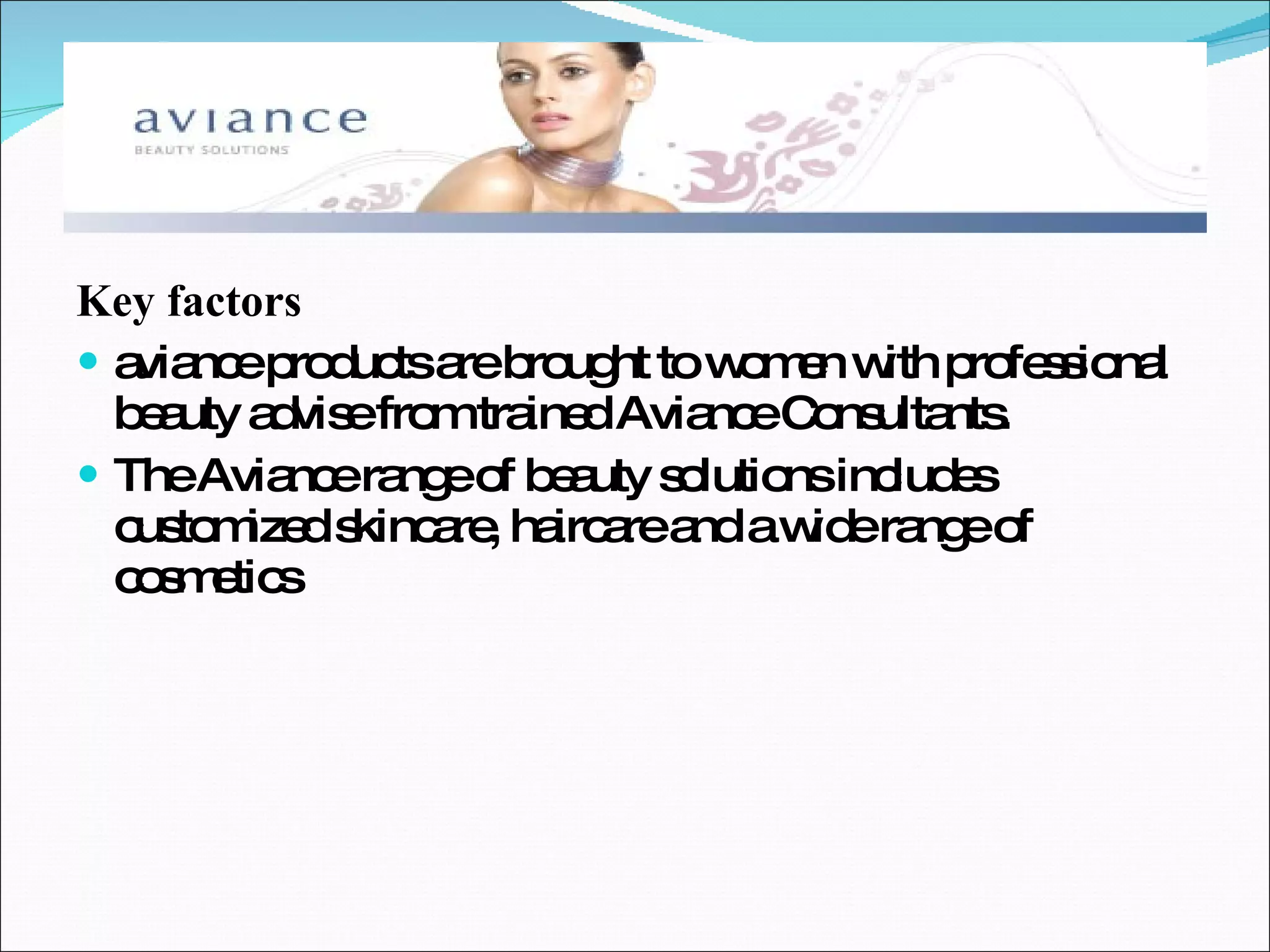 Key factors aviance products are brought to women with professional beauty advise from trained Aviance Consultants. The Aviance range of beauty solutions includes customized skincare, haircare and a wide range of cosmetics 