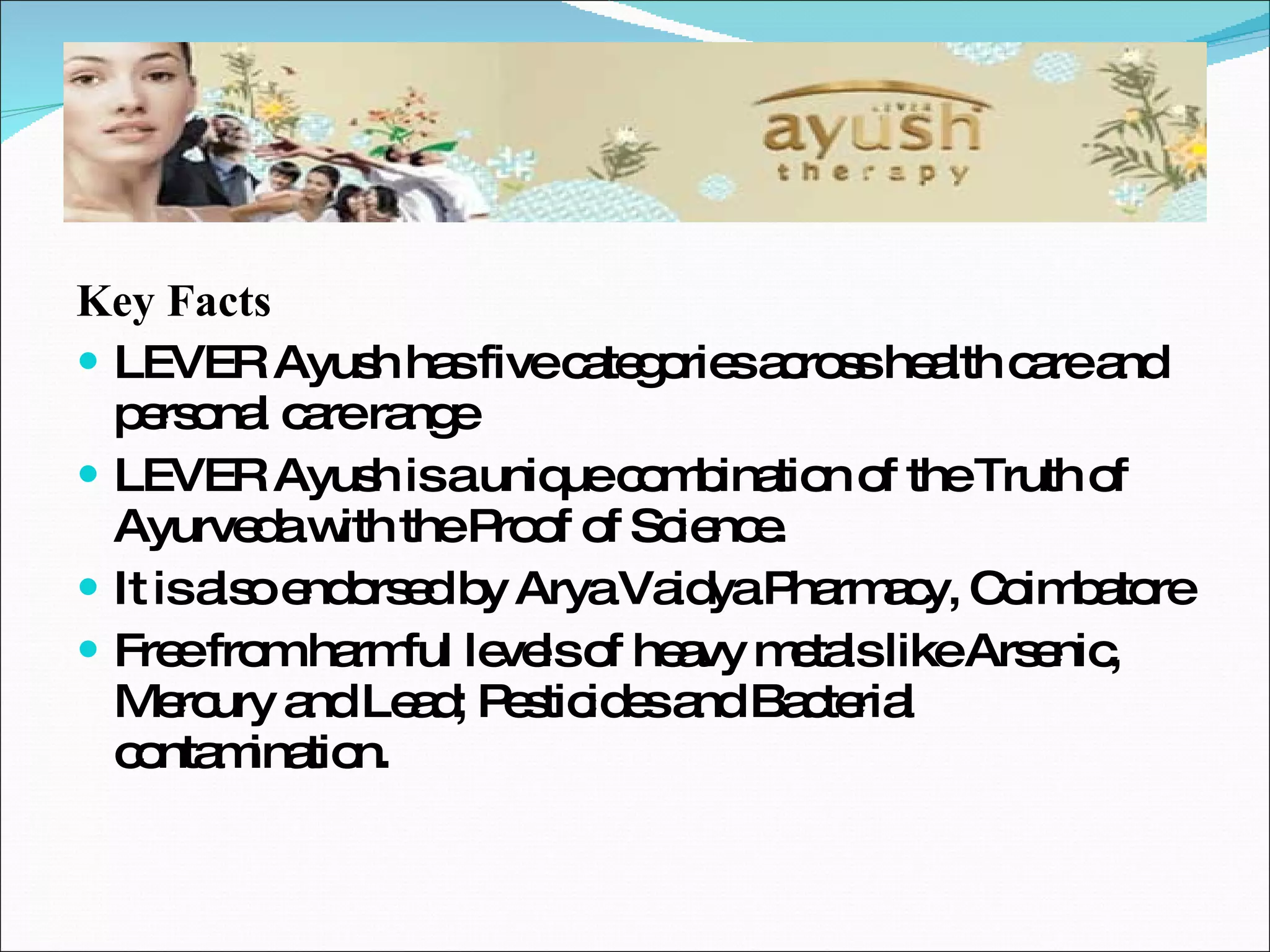Key Facts LEVER Ayush has five categories across health care and personal care range LEVER Ayush is a unique combination of the Truth of Ayurveda with the Proof of Science. It is also endorsed by Arya Vaidya Pharmacy, Coimbatore Free from harmful levels of heavy metals like Arsenic, Mercury and Lead; Pesticides and Bacterial contamination. 