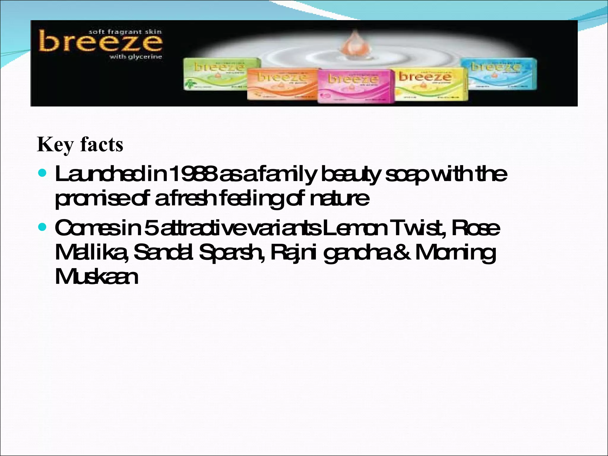 Key facts Launched in 1988 as a family beauty soap with the promise of a fresh feeling of nature Comes in 5 attractive variants Lemon Twist, Rose Mallika, Sandal Sparsh, Rajni gandha & Morning Muskaan 