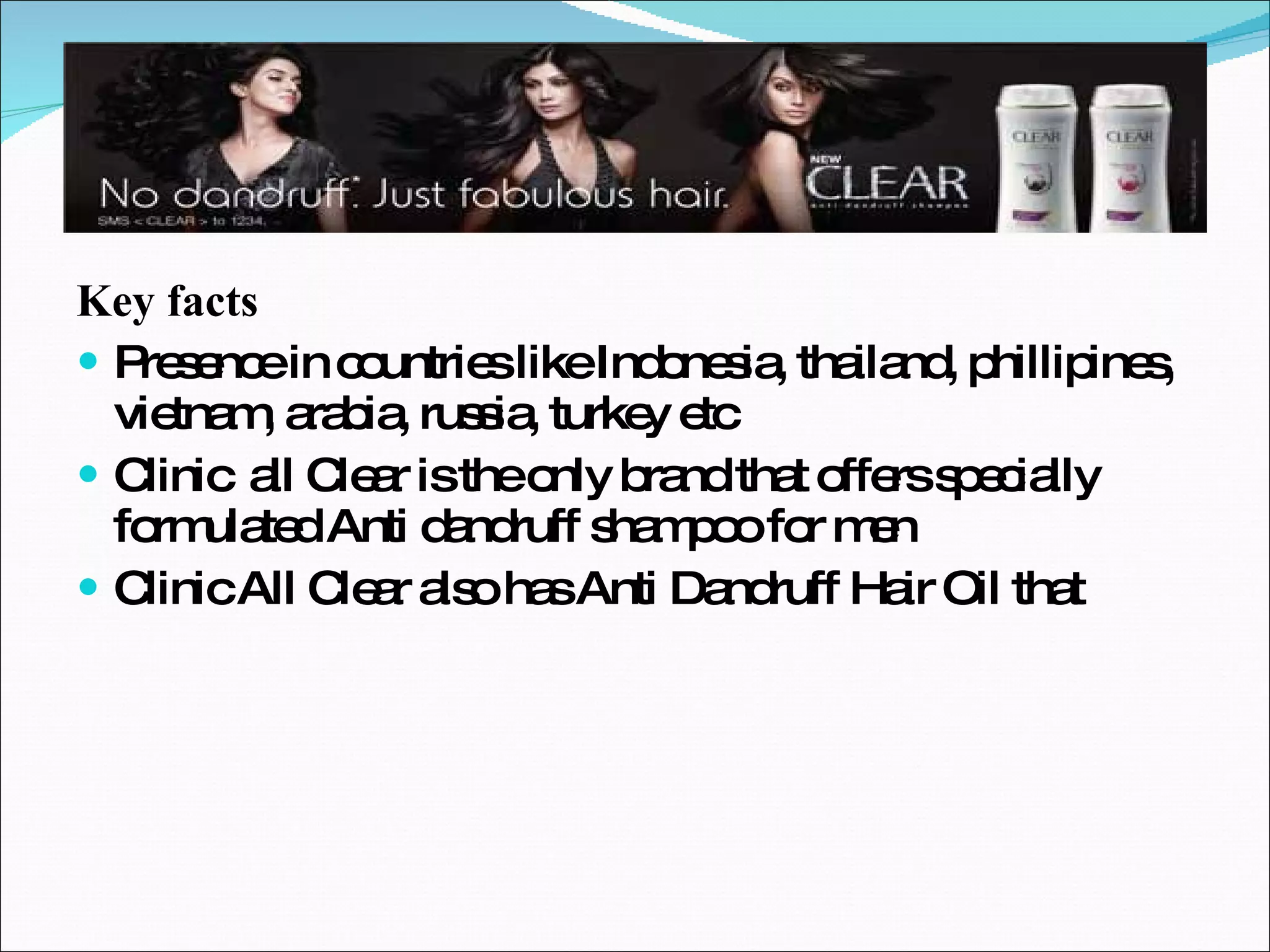 Key facts Presence in countries like Indonesia, thailand, phillipines, vietnam, arabia, russia, turkey etc Clinic  all Clear is the only brand that offers specially formulated Anti dandruff shampoo for men Clinic All Clear also has Anti Dandruff Hair Oil that 
