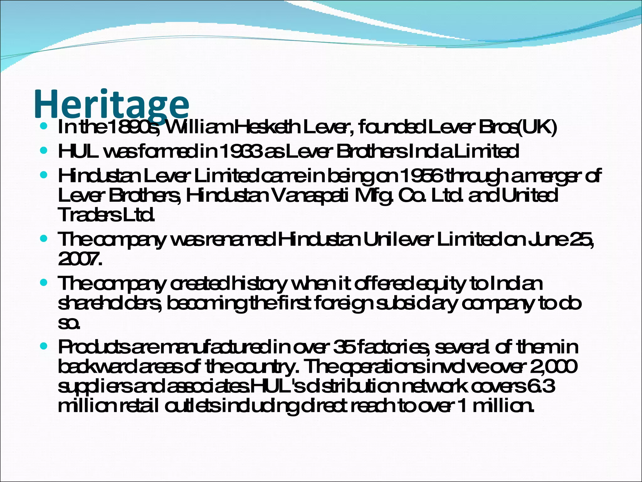 Heritage In the 1890s, William Hesketh Lever, founded Lever Bros(UK) HUL was formed in 1933 as Lever Brothers India Limited Hindustan Lever Limited came in being on 1956 through a merger of Lever Brothers, Hindustan Vanaspati Mfg. Co. Ltd. and United Traders Ltd. The company was renamed Hindustan Unilever Limited on June 25, 2007.  The company created history when it offered equity to Indian shareholders, becoming the first foreign subsidiary company to do so.  Products are manufactured in over 35 factories, several of them in backward areas of the country. The operations involve over 2,000 suppliers and associates.HUL's distribution network covers 6.3 million retail outlets including direct reach to over 1 million. 