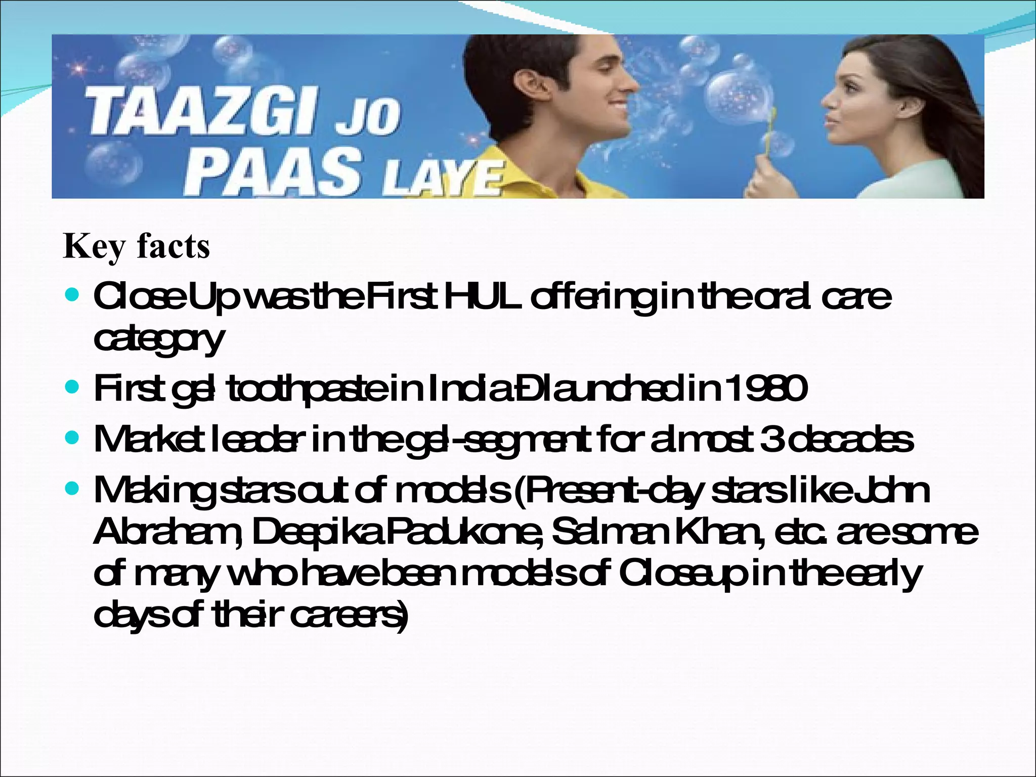 Key facts Close Up was the First HUL offering in the oral care category First gel toothpaste in India – launched in 1980 Market leader in the gel-segment for almost 3 decades Making stars out of models (Present-day stars like John Abraham, Deepika Padukone, Salman Khan, etc. are some of many who have been models of Closeup in the early days of their careers) 