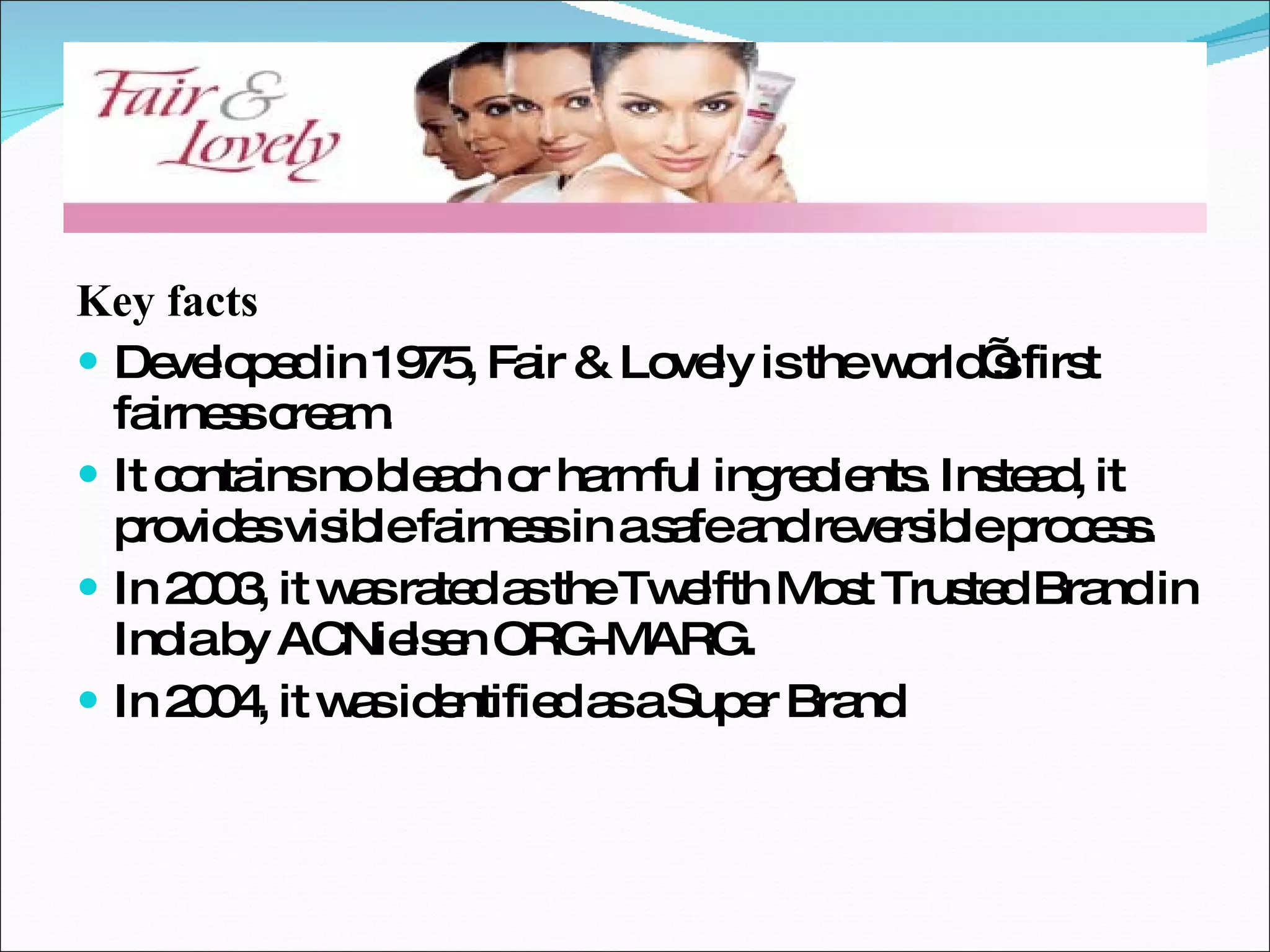 Key facts Developed in 1975, Fair & Lovely is the world’s first fairness cream. It contains no bleach or harmful ingredients. Instead, it provides visible fairness in a safe and reversible process. In 2003, it was rated as the Twelfth Most Trusted Brand in India by ACNielsen ORG-MARG. In 2004, it was identified as a Super Brand 