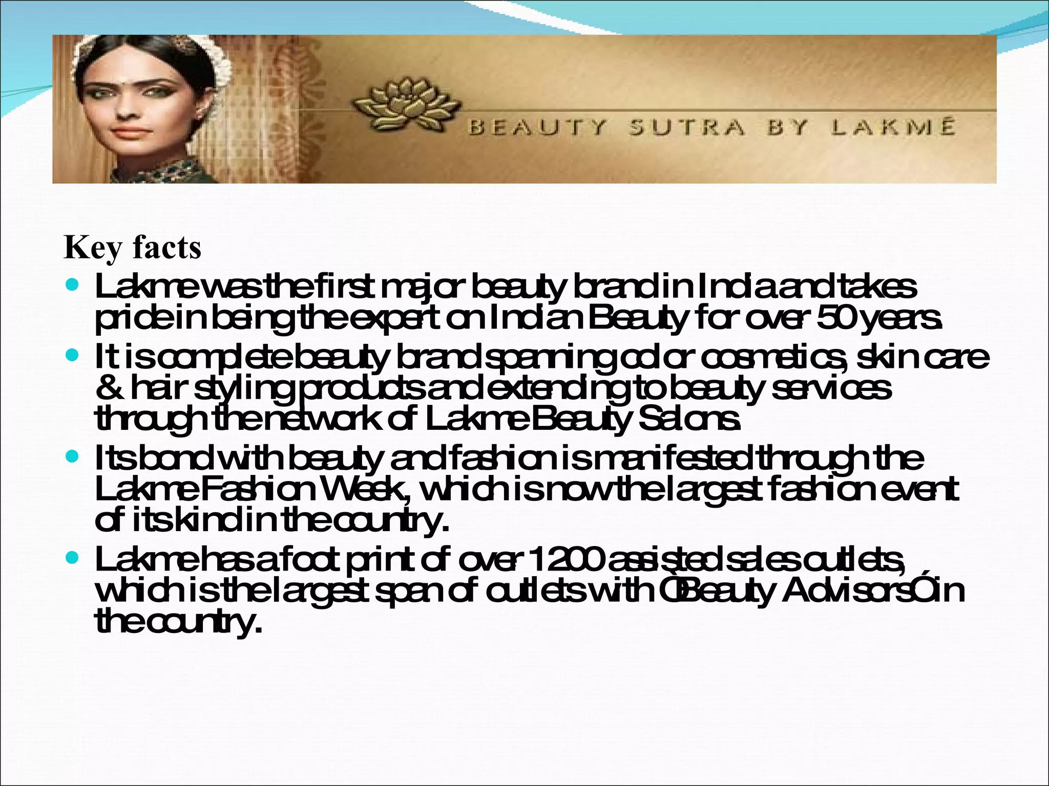 Key facts Lakme was the first major beauty brand in India and takes pride in being the expert on Indian Beauty for over 50 years. It is complete beauty brand spanning color cosmetics, skin care & hair styling products and extending to beauty services through the network of Lakme Beauty Salons. Its bond with beauty and fashion is manifested through the Lakme Fashion Week, which is now the largest fashion event of its kind in the country. Lakme has a foot print of over 1200 assisted sales outlets, which is the largest span of outlets with “Beauty Advisors” in the country. 