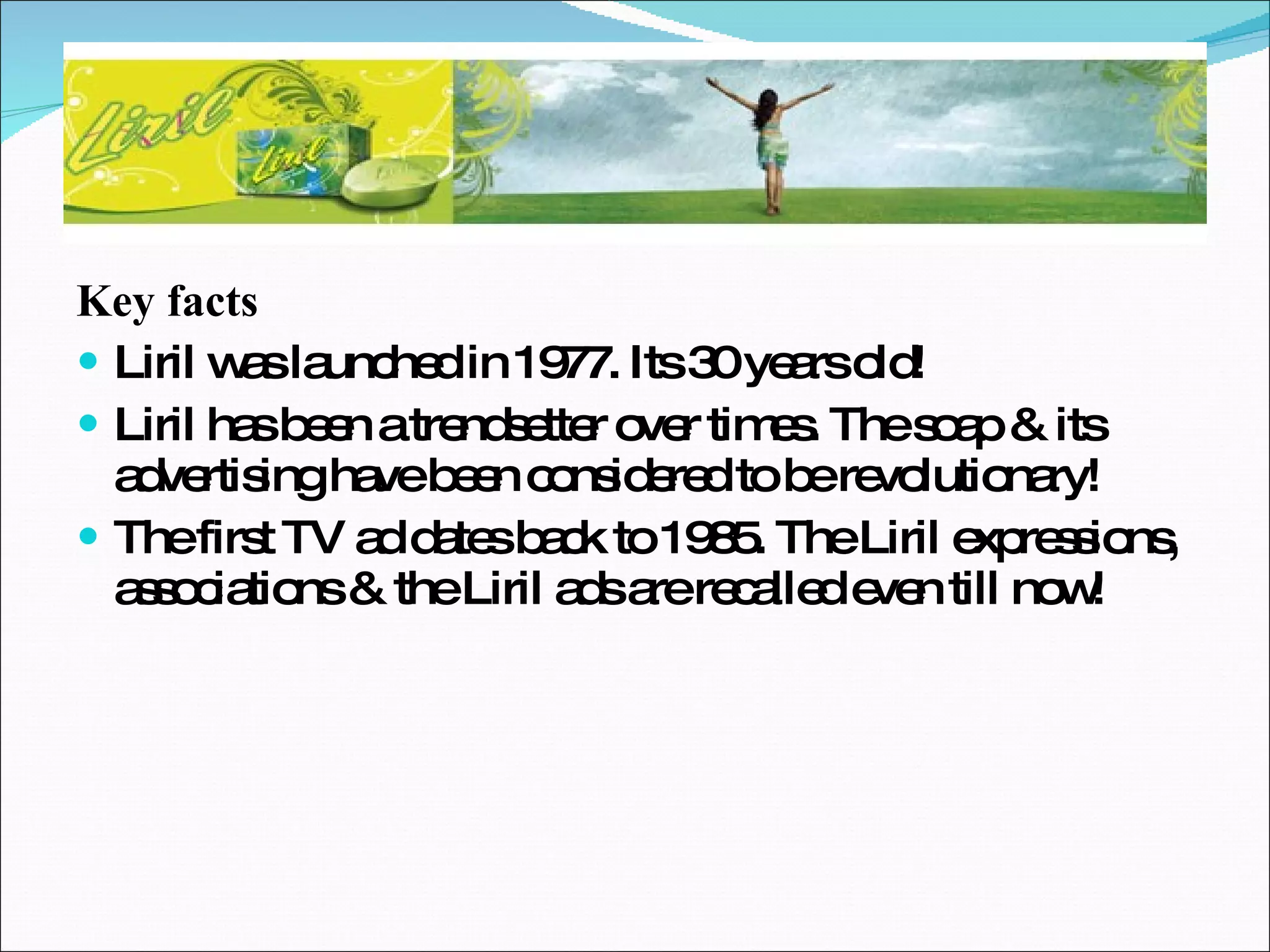 Key facts Liril was launched in 1977. Its 30 years old! Liril has been a trendsetter over times. The soap & its advertising have been considered to be revolutionary! The first TV ad dates back to 1985. The Liril expressions, associations & the Liril ads are recalled even till now! 