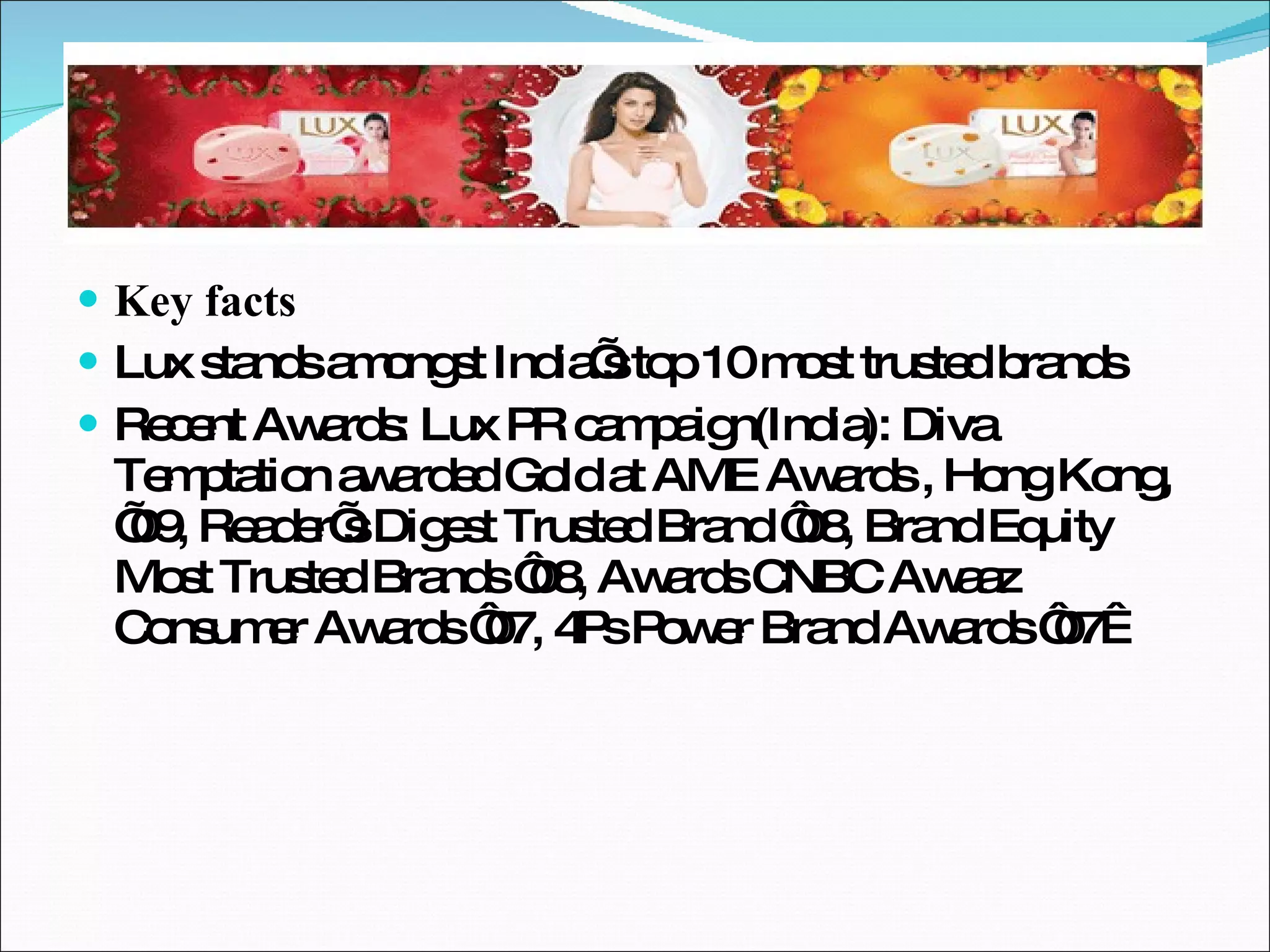 Key facts Lux stands amongst India’s top 10 most trusted brands Recent Awards: Lux PR campaign(India): Diva Temptation awarded Gold at AME Awards , Hong Kong, ’09, Reader’s Digest Trusted Brand ‘08, Brand Equity Most Trusted Brands ‘08, Awards CNBC Awaaz Consumer Awards ‘07, 4Ps Power Brand Awards ‘07  