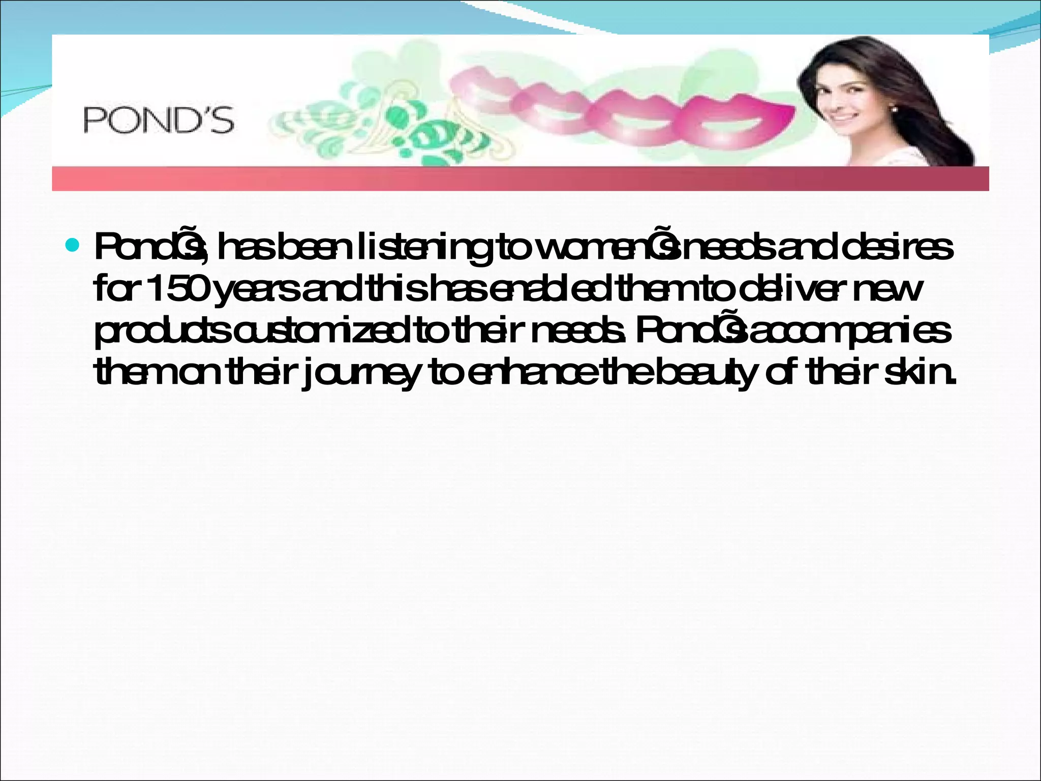 Pond’s, has been listening to women’s needs and desires for 150 years and this has enabled them to deliver new products customized to their needs. Pond’s accompanies them on their journey to enhance the beauty of their skin. 
